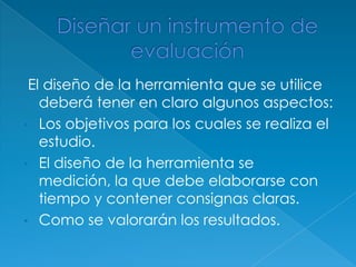 El diseño de la herramienta que se utilice
   deberá tener en claro algunos aspectos:
• Los objetivos para los cuales se realiza el
   estudio.
• El diseño de la herramienta se
   medición, la que debe elaborarse con
   tiempo y contener consignas claras.
• Como se valorarán los resultados.
 