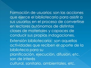 • Formación de usuarios: son las acciones
  que ejerce el bibliotecario para asistir a
  sus usuarios en el proceso de convertirse
  en lectores autónomos de distintas
  clases de materiales y capaces de
  conducir sus propias indagaciones.
• Extensión bibliotecaria: son aquellas
  actividades que reciben el aporte de la
  biblioteca para su
  planificación, ejecución, difusión, etc.
  son de interés
  cultural, sanitario, ambientales, etc.
 