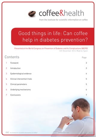Good things in life: Can coffee
                       help in diabetes prevention?
               Presented at the World Congress on Prevention of Diabetes and Its Complications (WCPD)
                                                                    12th November 2012, Madrid, Spain


Contents		                                                                                    Page

1	     Foreword												                                                                       3

2	     Introduction												                                                                   3

3	     Epidemiological evidence 										                                                        4

4	     Clinical intervention trials										                                                     5

5	     Clinical parameters											                                                             5

6	     Underlying mechanisms										                                                            6

7	     Conclusions												                                                                    7




ISIC   the Institute for Scientific Information on Coffee©        12th November 2012                    1
 