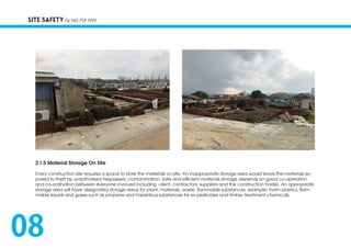 SITE SAFETY by NG PUI YAN
2.1.5 Material Storage On Site
Every construction site requires a space to store the materials on site. An inappropriate storage area would leave the materials ex-
posed to theft by unauthorised trespassers, contamination. Safe and efficient materials storage depends on good co-operation
and co-ordination between everyone involved including, client, contractors, suppliers and the construction trades. An appropriate
storage area will have designated storage areas for plant, materials, waste, flammable substances, example: foam plastics, flam-
mable liquids and gases such as propane and hazardous substances for ex pesticides and timber treatment chemicals.
08
 