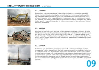 SITE SAFETY (PLANTS AND MACHINERY ) by NG PUI YAN
2.2.1 Excavator
An excavator can post many threats in the construction site if it is handled by the wrong
hands. The main hazards caused by the excavator is when it is moving, where it may have
the potential to strike a pedestrian, particularly while it is reversing. Slewing may also occur
whereby the person will be trapped between the excavator and the fixed structure or vehi-
cle. Therefore the person controlling the excavator has to be trained competent and author-
ised to operate the specific excavator. As well as being competent and authorised to direct
excavator movements.
2.2.2 Bulldozer
Bulldozers are designed to cut and push large quantities of material in a matter of seconds.
With their enormous size, they can cause serious injury and even death, if not operated prop-
erly. A bulldozer can post many threats in the construction site if it is handled by the wrong
hands. The engine should be started only when seated on the operator’s seat and when the
path is clear of workers, objects and other obstructions. Bulldozers should be kept away from
overhead power lines.
2.2.3 Crane Lift
A crane is a type of machine, generally equipped with a hoist rope, wire ropes or chains,
and sheaves, that can be used both to lift and lower materials and to move them horizontal-
ly. Controllers should take all practicable steps to ensure that cranes are in a safe condition
and are operated safely. They should ensure that they undergo regular inspections and prop-
er maintenance. To ensure safety while using crane lift on site, the crane should be working
on a stable ground as well as carrying the suitable amount of weight. Lastly, the crane lift
should be maintained by getting check ups from time to time to ensure that the vehicle is still
function.
09
 
