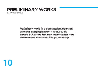 PRELIMINARY WORKS
by TING XIAO YAO
Preliminary works in a construction means all
activities and preparation that has to be
carried out before the main construction work
commences in order for it to go smoothly.
10
 