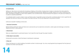 PRELIMINARY WORKS by TING XIAO YAO
3.4 Earthworks
Setting out, Also known as Construction Surveying or Staking, is the activity of laying down markers or indicators that will enable the
planning and to clearly define the excavation boundaries and ground lines. Setting out is usually carried out in many construction pro-
jects, not limited to buildings, but also roads, pipelines, and concrete frames. Physical features that appear on the plan are marked out.
in order to correctly locate them.
A coordinate system is used in order to carry out these surveys. A specialist surveyor will use this coordinate system to form a grid that will
represent the rows and columns of the walls of the basic structure. This can be observed in the picture to the left.
Earthwork checklist in Building Construction:
1. Services Connection
Before starting earthwork make sure there are no services line such as electrical connection, water supply and drainage connection,
telephone line etc. below ground.
2. Benchmark
Mark your desired level in a permanent place. You’ll need this mark through the project duration.
3. Side-slope in excavation
During earth excavation check that slope is maintained in side-slope.
4. Base soil
Check the base soil, on which building’s foundation will rest, is hard enough. You may consult geotechnical engineer that the base soil
is perfect for further work execution.
14
 