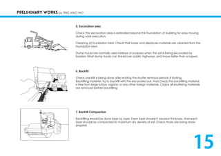 PRELIMINARY WORKS by TING XIAO YAO
5. Excavation area
Check the excavation area is extended beyond the foundation of building for easy moving
during work execution.
Cleaning of foundation bed: Check that loose and displaces materials are cleaned from the
foundation bed.
Dump trucks are normally used instead of scrapers when the soil is being excavated by
loaders. Most dump trucks can travel over public highways, and move faster than scrapers.
6. Backfill
Check backfill is being done after ending the shutter removal period of footing.
Backfilling material: try to backfill with the excavated soil. And check the backfilling material
is free from large lumps, organic or any other foreign materials. Check all shuttering materials
are removed before backfilling.
7. Backfill Compaction
Backfilling should be done layer by layer. Each layer shouldn’t exceed thickness. And each
layer should be compacted to maximum dry density of soil. Check those are being done
properly.
15
 