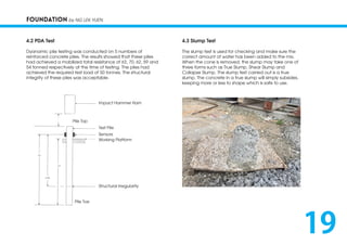 FOUNDATION by NG LEK YUEN
4.2 PDA Test
Dyanamic pile testing was conducted on 5 numbers of
reinforced concrete piles. The results showed that these piles
had achieved a mobilized total resistance of 63, 70, 62, 59 and
54 tonned respectively at the time of testing. The piles had
achieved the required test load of 50 tonnes. The structural
integrity of these piles was acceptable.
4.3 Slump Test
The slump test is used for checking and make sure the
correct amount of water has been added to the mix.
When the cone is removed, the slump may take one of
three forms such as True Slump, Shear Slump and
Collapse Slump. The slump test carried out is a true
slump. The concrete in a true slump will simply subsides,
keeping more or less to shape which is safe to use.
Impact Hammer Ram
Test Pile
Sensors
Working Platform
Pile Top
Structural Irregularity
Pile Toe
19
 