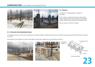 SUPERSTRUCTURE by MUHAMMAD ROS SYAZNAIM BIN ROSLI
5.1 Columns
A column is a vertical pillar to support a
structure.
Each column consist of 10 bars of 12mm steel
rods to support the column and the floor above.
These metal rods are called reinforcements bar.
Size of column: 3213mm x 150mm
5.1.1 Formwork and Moulding Process
An example of how columns are created on foundation.These is called formwork and concrete is being poured into the formwork to create
a column.
The formwork are made up of wood and differs in sizes which depends on how big the column is.
Formwork details
Formwork board
Support
T-column
Temporary
support
23
 