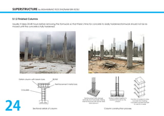 SUPERSTRUCTURE by MUHAMMAD ROS SYAZNAIM BIN ROSLI
5.1.2 Finished Columns
Usually it takes 24-48 hours before removing the formwork so that there’s time for concrete to really hardened.formwork should not be re-
moved until the concrete is fully hardened.
Sectional detail of column Column construction process
Detail column with beam bars
COLUMN
Reinforcement metal bars
BEAM
Reinforcement bars arrange
vertically and horizontally making
internal structure with thinner steel
bars around it
Timber is nailed together to
created formwork for the
column
Function of yorkes is to stop
concrete from leaking.
Concrete is poured and left
to cure for a week
24
 