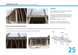 SUPERSTRUCTURE by MUHAMMAD ROS SYAZNAIM BIN ROSLI
5.2 Beams
In this building ,each beam sits exactly below
a slab or exactly on a column
The beams contains reinforcements bar and
the rebar size for this type of beams are 2 bars
of 12mm in the bottom and 2 bars Of 10mm
on the top.
Size of beams: 6000mm x 150mm
This rebar is to prevent the beams from
breaking as well as strengthening the slabs.
5.2.1 Formwork and Moulding Process
The metal structure in this photo shows that the scaffolding is temporarily holding the temporary formwork to make the beams.
As for the beams, the process is the same way as how column is made.
Slab
Beam
Collumn
25
 