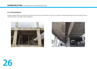 SUPERSTRUCTURE by MUHAMMAD ROS SYAZNAIM BIN ROSLI
5.2.2 Finished Beams
Usually it takes 24-48 hours before removing the formwork so that there’s time for concrete to really hardened.formwork should not be re-
moved until the concrete is fully hardened.
26
 