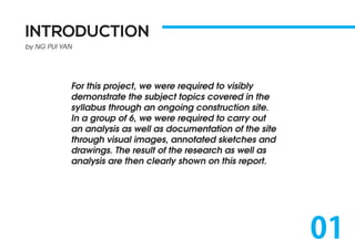 INTRODUCTION
by NG PUI YAN
For this project, we were required to visibly
demonstrate the subject topics covered in the
syllabus through an ongoing construction site.
In a group of 6, we were required to carry out
an analysis as well as documentation of the site
through visual images, annotated sketches and
drawings. The result of the research as well as
analysis are then clearly shown on this report.
01
 