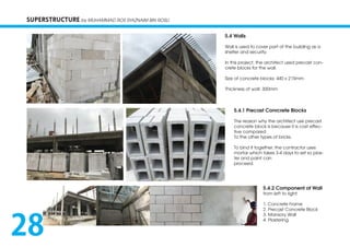 SUPERSTRUCTURE by MUHAMMAD ROS SYAZNAIM BIN ROSLI
5.4 Walls
Wall is used to cover part of the building as a
shelter and security.
In this project, the architect used precast con-
crete blocks for the wall.
Size of concrete blocks: 440 x 215mm
Thickness of wall: 300mm
5.4.1 Precast Conrcrete Blocks
The reason why the architect use precast
concrete block is because it is cost effec-
tive compared
To the other types of bricks.
To bind it together, the contractor uses
mortar which takes 3-4 days to set so plas-
ter and paint can
proceed.
5.4.2 Component of Wall
from left to right:
1. Concrete Frame
2. Precast Concrete Block
3. Mansory Wall
4. Plastering
28
 