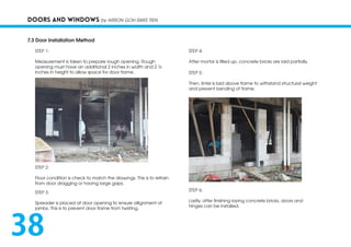 DOORS AND WINDOWS by ARRON GOH SWEE TIEN
7.3 Door Installation Method
STEP 1:
Measurement is taken to prepare rough opening. Rough
opening must have an additional 2 inches in width and 2 ½
inches in height to allow space for door frame.
STEP 2:
Floor condition is check to match the drawings. This is to refrain
from door dragging or having large gaps.
STEP 3:
Spreader is placed at door opening to ensure allignment of
jambs. This is to prevent door frame from twisting.
STEP 4:
After mortar is filled up, concrete bricks are laid partially.
STEP 5:
Then, lintel is laid above frame to withstand structural weight
and prevent bending of frame.
STEP 6:
Lastly, after finishing laying concrete bricks, doors and
hinges can be installed.
38
 