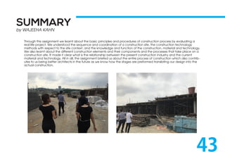 SUMMARY
by WAJEEHA KAHN
43
Through this assignment we learnt about the basic principles and procedures of construction process by evaluating a
real life project. We understood the sequence and coordination of a construction site, the construction technology
methods with respect to the site context, and the knowledge and function of the construction, material and technology.
We also learnt about the different construction elements and their components and the processes that take place on a
construction site. It made it clear what is the relationship between the present construction industry and the current
material and technology. All in all, the assignment briefed us about the entire process of construction which also contrib-
utes to us being better architects in the future as we know how the stages are preformed translating our design into the
actual construction.
 