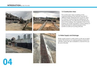 INTRODUCTION by NG PUI YAN
1.6 Water Supply and Drainage
Water supply stored in water tanks on site are located
nearby the entrance for washing exiting construction
vehicles. Drains are also available to channel the wa-
ter out of the site.
1.5 Construction Area
The construction area consisting of the
ongoing building of the terraces are built at
different stages. Materials that would be used
to continue constructing the building such as
stacked precast concrete blocks are placed in
front of the building. The materials in front of the
building are neatly arranged in stacks instead of
being dumped for safety purposes of the
workers as well as incoming vehicles.
04
 
