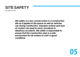 SITE SAFETY
by NG PUI YAN
Site safety is a very crucial action in a construction
site as it applies to the space as well as vehicles
use during construction. Improper actions and lack
of caution can lead to minor accidents to
disastrous accidents. Site safety is responsible to
ensure that the construction area is a safe
environment for all workers to work in good
conditions.
05
 