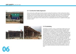 2.1.1 Construction Safety Signboard
The construction safety sign board is placed nearby the entrance of the construction site to
protect and remind workers and the public about their safety around the site. General safety
measures such as the proper attire as well as safety measures are shown on the board. Em-
ployers are in charge of providing information to employees on the meaning and require-
ments of any signs used in the construction site, especially where text on supplementary sign-
boards is used.
2.1.2 Scaffolding
Scaffolds accidents cause an estimated 4,500 injuries and
50 fatalities each year. Scaffold accidents happen when
scaffolds are not erected or used properly therefore fall
hazards occur. All framework must be raised, disassembled
and modified in a sheltered way. For platforms that fall out-
side the extent of a by and large perceived standard setup
the plan must be to such an extent that protected erection
and disassembling procedures can likewise be utilized all
through the span of the works. To guarantee strength for
more perplexing frameworks, drawings ought to be created
and, where important, these may should be supplement-
ed with particular directions. Any proposed adjustment or
change that takes a framework outside the extent of a for
the most part perceived standard setup ought to be out-
lined by a skillful individual and demonstrated by estima-
tion.
SITE SAFETY by NG PUI YAN
06
 