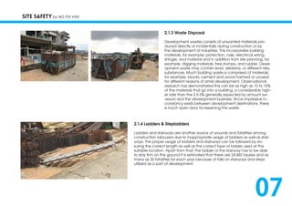 2.1.3 Waste Disposal
Development wastes consists of unwanted materials pro-
duced directly or incidentally during construction or by
the development of industries. This incorporates building
materials, for example, protection, nails, electrical wiring,
shingle, and material and in addition from site planning, for
example, digging materials, tree stumps, and rubble. Devel-
opment waste may contain lead, asbestos, or different risky
substances. Much building waste is comprised of materials,
for example, blocks, cement and wood harmed or unused
for different reasons of amid development. Observational
research has demonstrated this can be as high as 10 to 15%
of the materials that go into a building, a considerably high-
er rate than the 2.5-5% generally expected by amount sur-
veyors and the development business. Since impressive in-
constancy exists between development destinations, there
is much open door for lessening this waste.
SITE SAFETY by NG PUI YAN
2.1.4 Ladders & Stepladders
Ladders and stairways are another source of wounds and fatalities among
construction labourers due to inappropriate usage of ladders as well as stair-
ways. The proper usage of ladders and stairways can be followed by en-
suring the correct length as well as the correct type of ladder used at the
suitable location. Apart from that, the ladder or the stairway has to be able
to stay firm on the ground It is estimated that there are 24,882 injuries and as
many as 36 fatalities for each year because of falls on stairways and steps
utilized as a part of development.
07
 