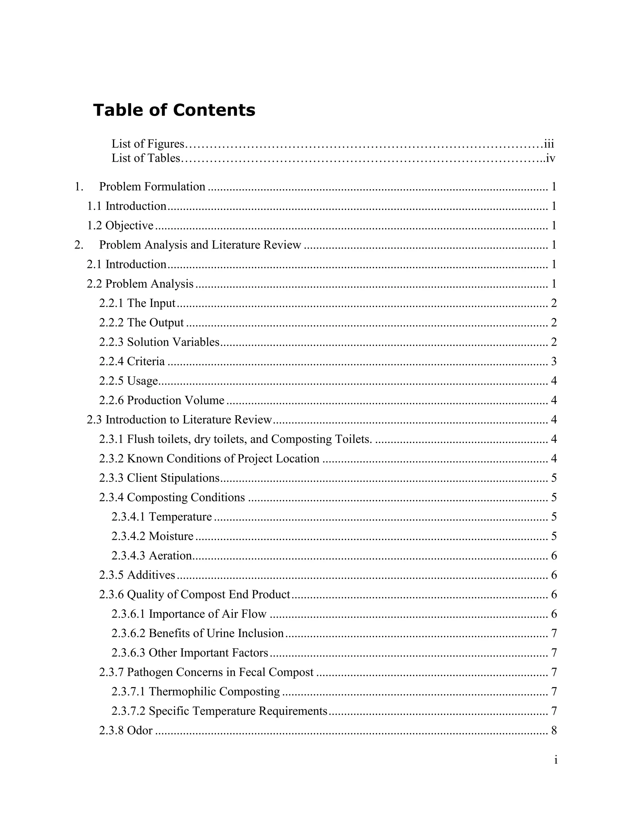 Table of Contents
            List of Figures……………………………………………………………………………iii
            List of Tables……………………………………………………………………………..iv

1.      Problem Formulation .............................................................................................................. 1
     1.1 Introduction ........................................................................................................................... 1
     1.2 Objective ............................................................................................................................... 1
2.      Problem Analysis and Literature Review ............................................................................... 1
     2.1 Introduction ........................................................................................................................... 1
     2.2 Problem Analysis .................................................................................................................. 1
        2.2.1 The Input ........................................................................................................................ 2
        2.2.2 The Output ..................................................................................................................... 2
        2.2.3 Solution Variables .......................................................................................................... 2
        2.2.4 Criteria ........................................................................................................................... 3
        2.2.5 Usage.............................................................................................................................. 4
        2.2.6 Production Volume ........................................................................................................ 4
     2.3 Introduction to Literature Review ......................................................................................... 4
        2.3.1 Flush toilets, dry toilets, and Composting Toilets. ........................................................ 4
        2.3.2 Known Conditions of Project Location ......................................................................... 4
        2.3.3 Client Stipulations.......................................................................................................... 5
        2.3.4 Composting Conditions ................................................................................................. 5
            2.3.4.1 Temperature ............................................................................................................ 5
            2.3.4.2 Moisture .................................................................................................................. 5
            2.3.4.3 Aeration................................................................................................................... 6
        2.3.5 Additives ........................................................................................................................ 6
        2.3.6 Quality of Compost End Product ................................................................................... 6
            2.3.6.1 Importance of Air Flow .......................................................................................... 6
            2.3.6.2 Benefits of Urine Inclusion ..................................................................................... 7
            2.3.6.3 Other Important Factors .......................................................................................... 7
        2.3.7 Pathogen Concerns in Fecal Compost ........................................................................... 7
            2.3.7.1 Thermophilic Composting ...................................................................................... 7
            2.3.7.2 Specific Temperature Requirements ....................................................................... 7
        2.3.8 Odor ............................................................................................................................... 8

                                                                                                                                                   i
 
