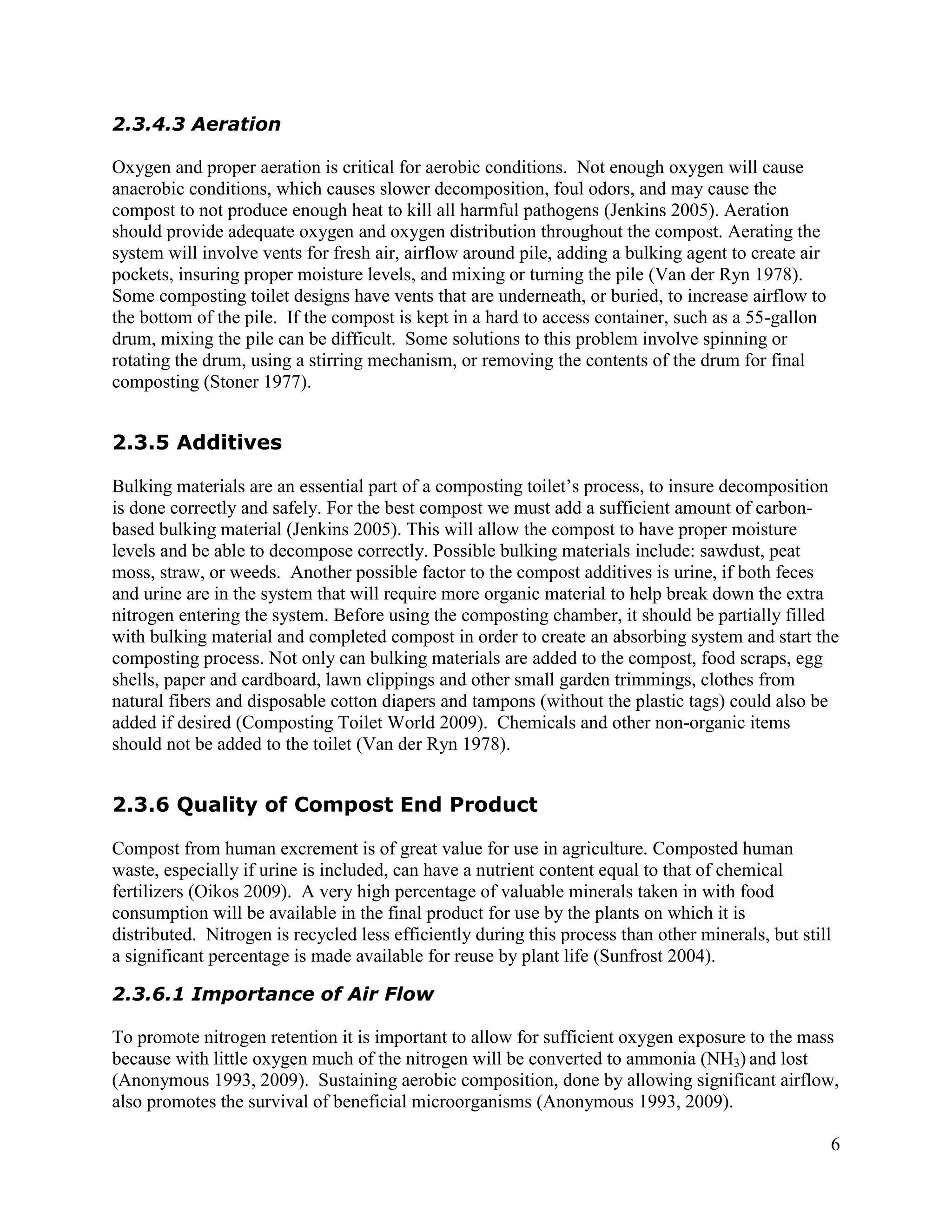 2.3.4.3 Aeration

Oxygen and proper aeration is critical for aerobic conditions. Not enough oxygen will cause
anaerobic conditions, which causes slower decomposition, foul odors, and may cause the
compost to not produce enough heat to kill all harmful pathogens (Jenkins 2005). Aeration
should provide adequate oxygen and oxygen distribution throughout the compost. Aerating the
system will involve vents for fresh air, airflow around pile, adding a bulking agent to create air
pockets, insuring proper moisture levels, and mixing or turning the pile (Van der Ryn 1978).
Some composting toilet designs have vents that are underneath, or buried, to increase airflow to
the bottom of the pile. If the compost is kept in a hard to access container, such as a 55-gallon
drum, mixing the pile can be difficult. Some solutions to this problem involve spinning or
rotating the drum, using a stirring mechanism, or removing the contents of the drum for final
composting (Stoner 1977).


2.3.5 Additives

Bulking materials are an essential part of a composting toilet’s process, to insure decomposition
is done correctly and safely. For the best compost we must add a sufficient amount of carbon-
based bulking material (Jenkins 2005). This will allow the compost to have proper moisture
levels and be able to decompose correctly. Possible bulking materials include: sawdust, peat
moss, straw, or weeds. Another possible factor to the compost additives is urine, if both feces
and urine are in the system that will require more organic material to help break down the extra
nitrogen entering the system. Before using the composting chamber, it should be partially filled
with bulking material and completed compost in order to create an absorbing system and start the
composting process. Not only can bulking materials are added to the compost, food scraps, egg
shells, paper and cardboard, lawn clippings and other small garden trimmings, clothes from
natural fibers and disposable cotton diapers and tampons (without the plastic tags) could also be
added if desired (Composting Toilet World 2009). Chemicals and other non-organic items
should not be added to the toilet (Van der Ryn 1978).


2.3.6 Quality of Compost End Product

Compost from human excrement is of great value for use in agriculture. Composted human
waste, especially if urine is included, can have a nutrient content equal to that of chemical
fertilizers (Oikos 2009). A very high percentage of valuable minerals taken in with food
consumption will be available in the final product for use by the plants on which it is
distributed. Nitrogen is recycled less efficiently during this process than other minerals, but still
a significant percentage is made available for reuse by plant life (Sunfrost 2004).

2.3.6.1 Importance of Air Flow

To promote nitrogen retention it is important to allow for sufficient oxygen exposure to the mass
because with little oxygen much of the nitrogen will be converted to ammonia (NH3) and lost
(Anonymous 1993, 2009). Sustaining aerobic composition, done by allowing significant airflow,
also promotes the survival of beneficial microorganisms (Anonymous 1993, 2009).

                                                                                                     6
 