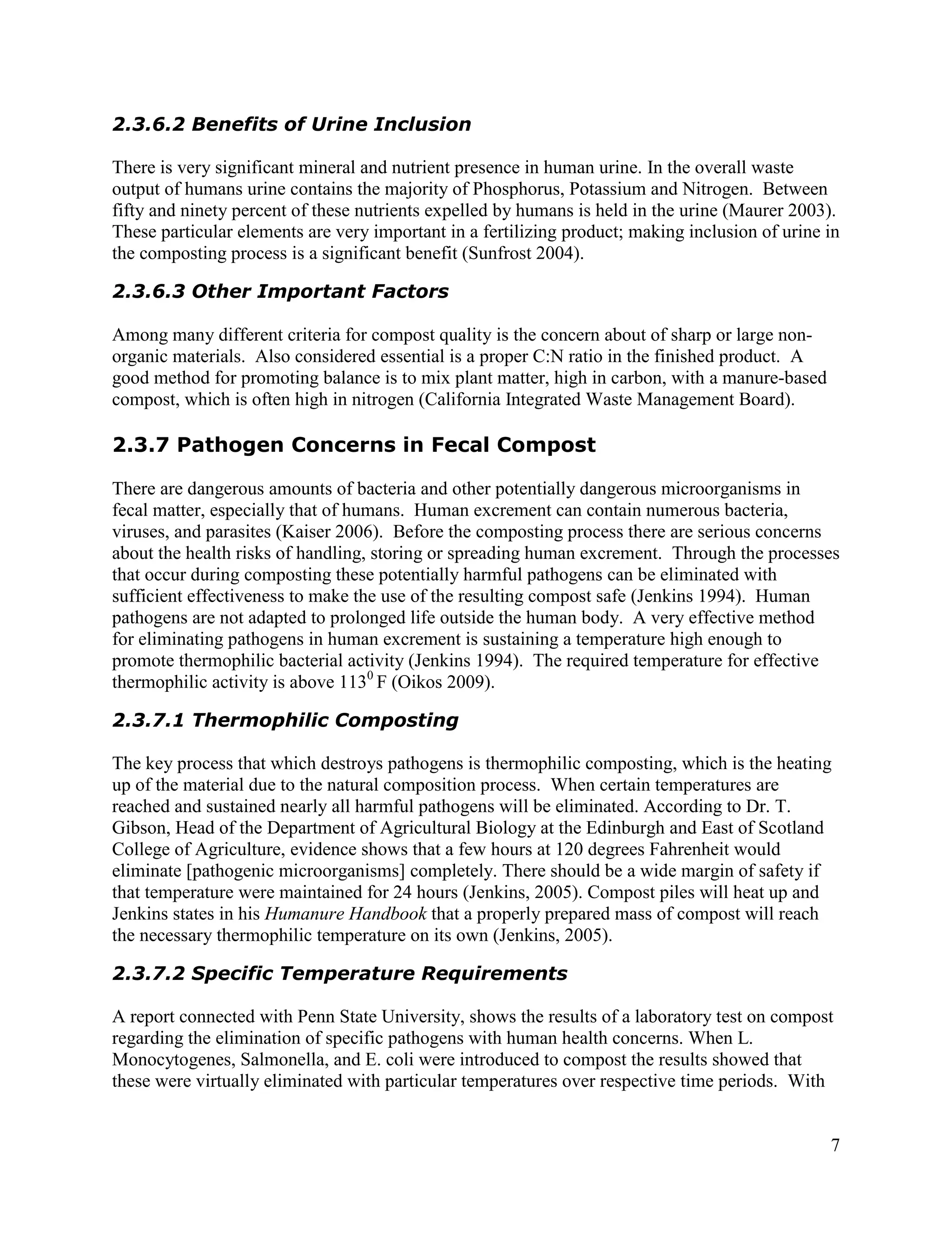 2.3.6.2 Benefits of Urine Inclusion

There is very significant mineral and nutrient presence in human urine. In the overall waste
output of humans urine contains the majority of Phosphorus, Potassium and Nitrogen. Between
fifty and ninety percent of these nutrients expelled by humans is held in the urine (Maurer 2003).
These particular elements are very important in a fertilizing product; making inclusion of urine in
the composting process is a significant benefit (Sunfrost 2004).

2.3.6.3 Other Important Factors

Among many different criteria for compost quality is the concern about of sharp or large non-
organic materials. Also considered essential is a proper C:N ratio in the finished product. A
good method for promoting balance is to mix plant matter, high in carbon, with a manure-based
compost, which is often high in nitrogen (California Integrated Waste Management Board).

2.3.7 Pathogen Concerns in Fecal Compost

There are dangerous amounts of bacteria and other potentially dangerous microorganisms in
fecal matter, especially that of humans. Human excrement can contain numerous bacteria,
viruses, and parasites (Kaiser 2006). Before the composting process there are serious concerns
about the health risks of handling, storing or spreading human excrement. Through the processes
that occur during composting these potentially harmful pathogens can be eliminated with
sufficient effectiveness to make the use of the resulting compost safe (Jenkins 1994). Human
pathogens are not adapted to prolonged life outside the human body. A very effective method
for eliminating pathogens in human excrement is sustaining a temperature high enough to
promote thermophilic bacterial activity (Jenkins 1994). The required temperature for effective
thermophilic activity is above 1130 F (Oikos 2009).

2.3.7.1 Thermophilic Composting

The key process that which destroys pathogens is thermophilic composting, which is the heating
up of the material due to the natural composition process. When certain temperatures are
reached and sustained nearly all harmful pathogens will be eliminated. According to Dr. T.
Gibson, Head of the Department of Agricultural Biology at the Edinburgh and East of Scotland
College of Agriculture, evidence shows that a few hours at 120 degrees Fahrenheit would
eliminate [pathogenic microorganisms] completely. There should be a wide margin of safety if
that temperature were maintained for 24 hours (Jenkins, 2005). Compost piles will heat up and
Jenkins states in his Humanure Handbook that a properly prepared mass of compost will reach
the necessary thermophilic temperature on its own (Jenkins, 2005).

2.3.7.2 Specific Temperature Requirements

A report connected with Penn State University, shows the results of a laboratory test on compost
regarding the elimination of specific pathogens with human health concerns. When L.
Monocytogenes, Salmonella, and E. coli were introduced to compost the results showed that
these were virtually eliminated with particular temperatures over respective time periods. With


                                                                                                 7
 