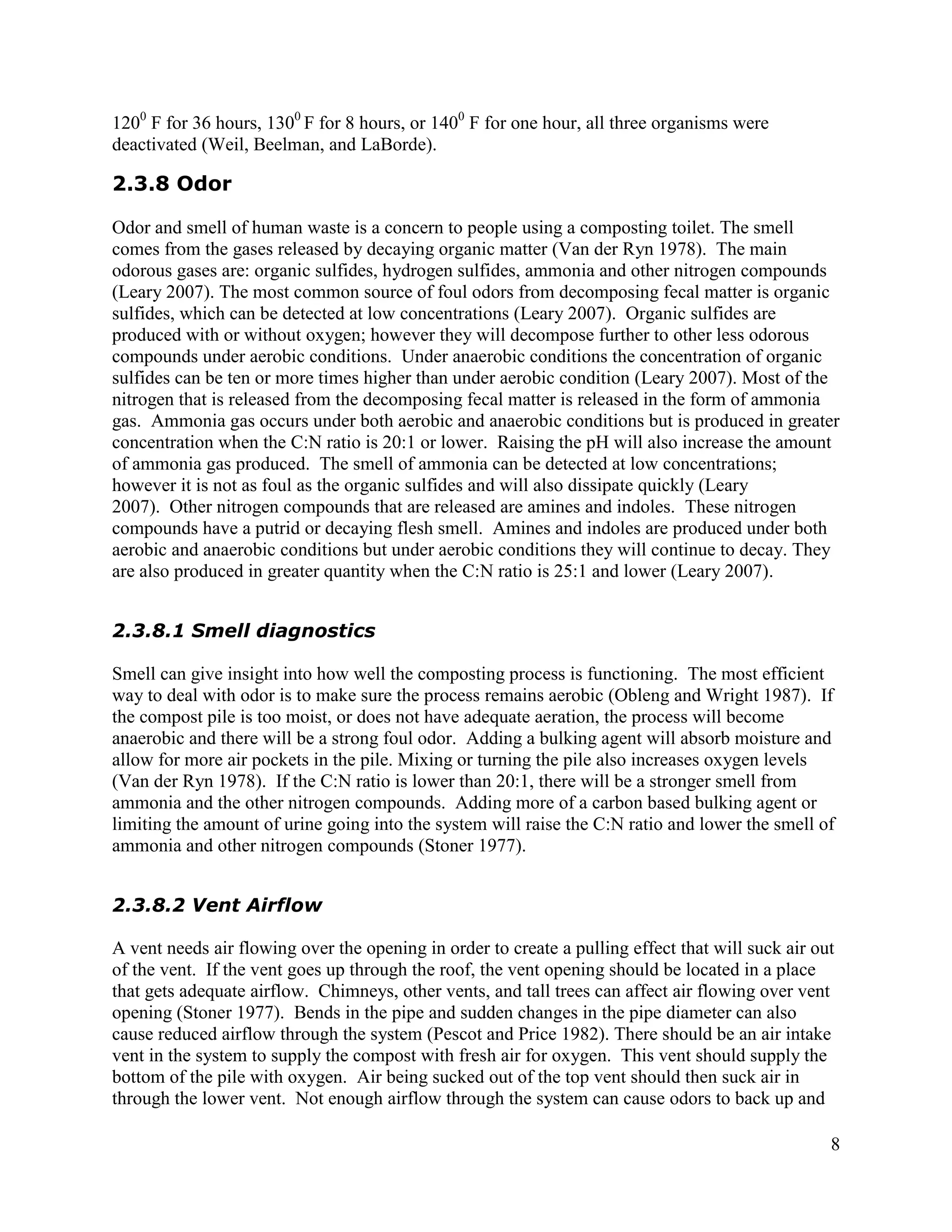 1200 F for 36 hours, 1300 F for 8 hours, or 1400 F for one hour, all three organisms were
deactivated (Weil, Beelman, and LaBorde).

2.3.8 Odor

Odor and smell of human waste is a concern to people using a composting toilet. The smell
comes from the gases released by decaying organic matter (Van der Ryn 1978). The main
odorous gases are: organic sulfides, hydrogen sulfides, ammonia and other nitrogen compounds
(Leary 2007). The most common source of foul odors from decomposing fecal matter is organic
sulfides, which can be detected at low concentrations (Leary 2007). Organic sulfides are
produced with or without oxygen; however they will decompose further to other less odorous
compounds under aerobic conditions. Under anaerobic conditions the concentration of organic
sulfides can be ten or more times higher than under aerobic condition (Leary 2007). Most of the
nitrogen that is released from the decomposing fecal matter is released in the form of ammonia
gas. Ammonia gas occurs under both aerobic and anaerobic conditions but is produced in greater
concentration when the C:N ratio is 20:1 or lower. Raising the pH will also increase the amount
of ammonia gas produced. The smell of ammonia can be detected at low concentrations;
however it is not as foul as the organic sulfides and will also dissipate quickly (Leary
2007). Other nitrogen compounds that are released are amines and indoles. These nitrogen
compounds have a putrid or decaying flesh smell. Amines and indoles are produced under both
aerobic and anaerobic conditions but under aerobic conditions they will continue to decay. They
are also produced in greater quantity when the C:N ratio is 25:1 and lower (Leary 2007).


2.3.8.1 Smell diagnostics

Smell can give insight into how well the composting process is functioning. The most efficient
way to deal with odor is to make sure the process remains aerobic (Obleng and Wright 1987). If
the compost pile is too moist, or does not have adequate aeration, the process will become
anaerobic and there will be a strong foul odor. Adding a bulking agent will absorb moisture and
allow for more air pockets in the pile. Mixing or turning the pile also increases oxygen levels
(Van der Ryn 1978). If the C:N ratio is lower than 20:1, there will be a stronger smell from
ammonia and the other nitrogen compounds. Adding more of a carbon based bulking agent or
limiting the amount of urine going into the system will raise the C:N ratio and lower the smell of
ammonia and other nitrogen compounds (Stoner 1977).


2.3.8.2 Vent Airflow

A vent needs air flowing over the opening in order to create a pulling effect that will suck air out
of the vent. If the vent goes up through the roof, the vent opening should be located in a place
that gets adequate airflow. Chimneys, other vents, and tall trees can affect air flowing over vent
opening (Stoner 1977). Bends in the pipe and sudden changes in the pipe diameter can also
cause reduced airflow through the system (Pescot and Price 1982). There should be an air intake
vent in the system to supply the compost with fresh air for oxygen. This vent should supply the
bottom of the pile with oxygen. Air being sucked out of the top vent should then suck air in
through the lower vent. Not enough airflow through the system can cause odors to back up and

                                                                                                   8
 