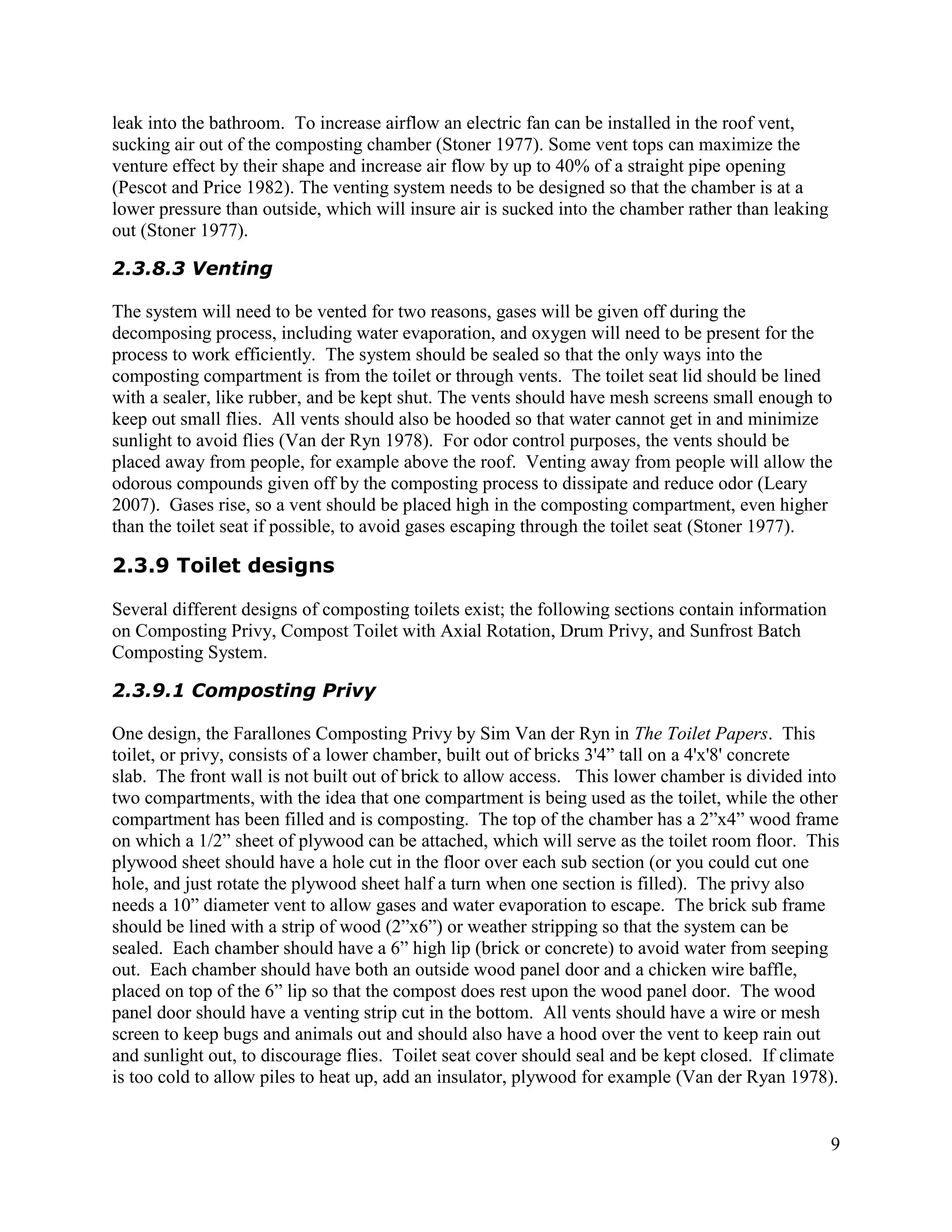 leak into the bathroom. To increase airflow an electric fan can be installed in the roof vent,
sucking air out of the composting chamber (Stoner 1977). Some vent tops can maximize the
venture effect by their shape and increase air flow by up to 40% of a straight pipe opening
(Pescot and Price 1982). The venting system needs to be designed so that the chamber is at a
lower pressure than outside, which will insure air is sucked into the chamber rather than leaking
out (Stoner 1977).

2.3.8.3 Venting

The system will need to be vented for two reasons, gases will be given off during the
decomposing process, including water evaporation, and oxygen will need to be present for the
process to work efficiently. The system should be sealed so that the only ways into the
composting compartment is from the toilet or through vents. The toilet seat lid should be lined
with a sealer, like rubber, and be kept shut. The vents should have mesh screens small enough to
keep out small flies. All vents should also be hooded so that water cannot get in and minimize
sunlight to avoid flies (Van der Ryn 1978). For odor control purposes, the vents should be
placed away from people, for example above the roof. Venting away from people will allow the
odorous compounds given off by the composting process to dissipate and reduce odor (Leary
2007). Gases rise, so a vent should be placed high in the composting compartment, even higher
than the toilet seat if possible, to avoid gases escaping through the toilet seat (Stoner 1977).

2.3.9 Toilet designs

Several different designs of composting toilets exist; the following sections contain information
on Composting Privy, Compost Toilet with Axial Rotation, Drum Privy, and Sunfrost Batch
Composting System.

2.3.9.1 Composting Privy

One design, the Farallones Composting Privy by Sim Van der Ryn in The Toilet Papers. This
toilet, or privy, consists of a lower chamber, built out of bricks 3'4” tall on a 4'x'8' concrete
slab. The front wall is not built out of brick to allow access. This lower chamber is divided into
two compartments, with the idea that one compartment is being used as the toilet, while the other
compartment has been filled and is composting. The top of the chamber has a 2”x4” wood frame
on which a 1/2” sheet of plywood can be attached, which will serve as the toilet room floor. This
plywood sheet should have a hole cut in the floor over each sub section (or you could cut one
hole, and just rotate the plywood sheet half a turn when one section is filled). The privy also
needs a 10” diameter vent to allow gases and water evaporation to escape. The brick sub frame
should be lined with a strip of wood (2”x6”) or weather stripping so that the system can be
sealed. Each chamber should have a 6” high lip (brick or concrete) to avoid water from seeping
out. Each chamber should have both an outside wood panel door and a chicken wire baffle,
placed on top of the 6” lip so that the compost does rest upon the wood panel door. The wood
panel door should have a venting strip cut in the bottom. All vents should have a wire or mesh
screen to keep bugs and animals out and should also have a hood over the vent to keep rain out
and sunlight out, to discourage flies. Toilet seat cover should seal and be kept closed. If climate
is too cold to allow piles to heat up, add an insulator, plywood for example (Van der Ryan 1978).


                                                                                                    9
 