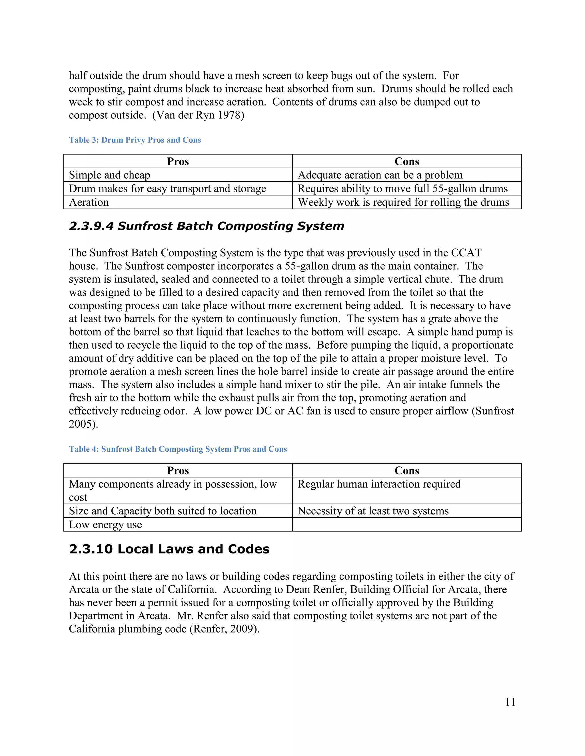 half outside the drum should have a mesh screen to keep bugs out of the system. For
composting, paint drums black to increase heat absorbed from sun. Drums should be rolled each
week to stir compost and increase aeration. Contents of drums can also be dumped out to
compost outside. (Van der Ryn 1978)

Table 3: Drum Privy Pros and Cons

                   Pros                                                        Cons
Simple and cheap                                          Adequate aeration can be a problem
Drum makes for easy transport and storage                 Requires ability to move full 55-gallon drums
Aeration                                                  Weekly work is required for rolling the drums

2.3.9.4 Sunfrost Batch Composting System

The Sunfrost Batch Composting System is the type that was previously used in the CCAT
house. The Sunfrost composter incorporates a 55-gallon drum as the main container. The
system is insulated, sealed and connected to a toilet through a simple vertical chute. The drum
was designed to be filled to a desired capacity and then removed from the toilet so that the
composting process can take place without more excrement being added. It is necessary to have
at least two barrels for the system to continuously function. The system has a grate above the
bottom of the barrel so that liquid that leaches to the bottom will escape. A simple hand pump is
then used to recycle the liquid to the top of the mass. Before pumping the liquid, a proportionate
amount of dry additive can be placed on the top of the pile to attain a proper moisture level. To
promote aeration a mesh screen lines the hole barrel inside to create air passage around the entire
mass. The system also includes a simple hand mixer to stir the pile. An air intake funnels the
fresh air to the bottom while the exhaust pulls air from the top, promoting aeration and
effectively reducing odor. A low power DC or AC fan is used to ensure proper airflow (Sunfrost
2005).

Table 4: Sunfrost Batch Composting System Pros and Cons

                    Pros                                                      Cons
Many components already in possession, low                Regular human interaction required
cost
Size and Capacity both suited to location                 Necessity of at least two systems
Low energy use

2.3.10 Local Laws and Codes

At this point there are no laws or building codes regarding composting toilets in either the city of
Arcata or the state of California. According to Dean Renfer, Building Official for Arcata, there
has never been a permit issued for a composting toilet or officially approved by the Building
Department in Arcata. Mr. Renfer also said that composting toilet systems are not part of the
California plumbing code (Renfer, 2009).




                                                                                                      11
 