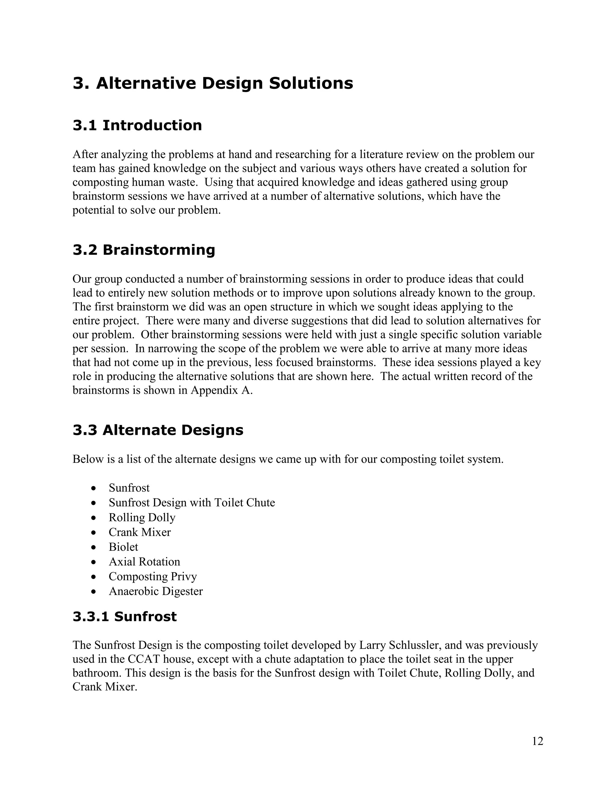 3. Alternative Design Solutions

3.1 Introduction
After analyzing the problems at hand and researching for a literature review on the problem our
team has gained knowledge on the subject and various ways others have created a solution for
composting human waste. Using that acquired knowledge and ideas gathered using group
brainstorm sessions we have arrived at a number of alternative solutions, which have the
potential to solve our problem.


3.2 Brainstorming
Our group conducted a number of brainstorming sessions in order to produce ideas that could
lead to entirely new solution methods or to improve upon solutions already known to the group.
The first brainstorm we did was an open structure in which we sought ideas applying to the
entire project. There were many and diverse suggestions that did lead to solution alternatives for
our problem. Other brainstorming sessions were held with just a single specific solution variable
per session. In narrowing the scope of the problem we were able to arrive at many more ideas
that had not come up in the previous, less focused brainstorms. These idea sessions played a key
role in producing the alternative solutions that are shown here. The actual written record of the
brainstorms is shown in Appendix A.


3.3 Alternate Designs
Below is a list of the alternate designs we came up with for our composting toilet system.

      Sunfrost
      Sunfrost Design with Toilet Chute
      Rolling Dolly
      Crank Mixer
      Biolet
      Axial Rotation
      Composting Privy
      Anaerobic Digester

3.3.1 Sunfrost

The Sunfrost Design is the composting toilet developed by Larry Schlussler, and was previously
used in the CCAT house, except with a chute adaptation to place the toilet seat in the upper
bathroom. This design is the basis for the Sunfrost design with Toilet Chute, Rolling Dolly, and
Crank Mixer.



                                                                                               12
 