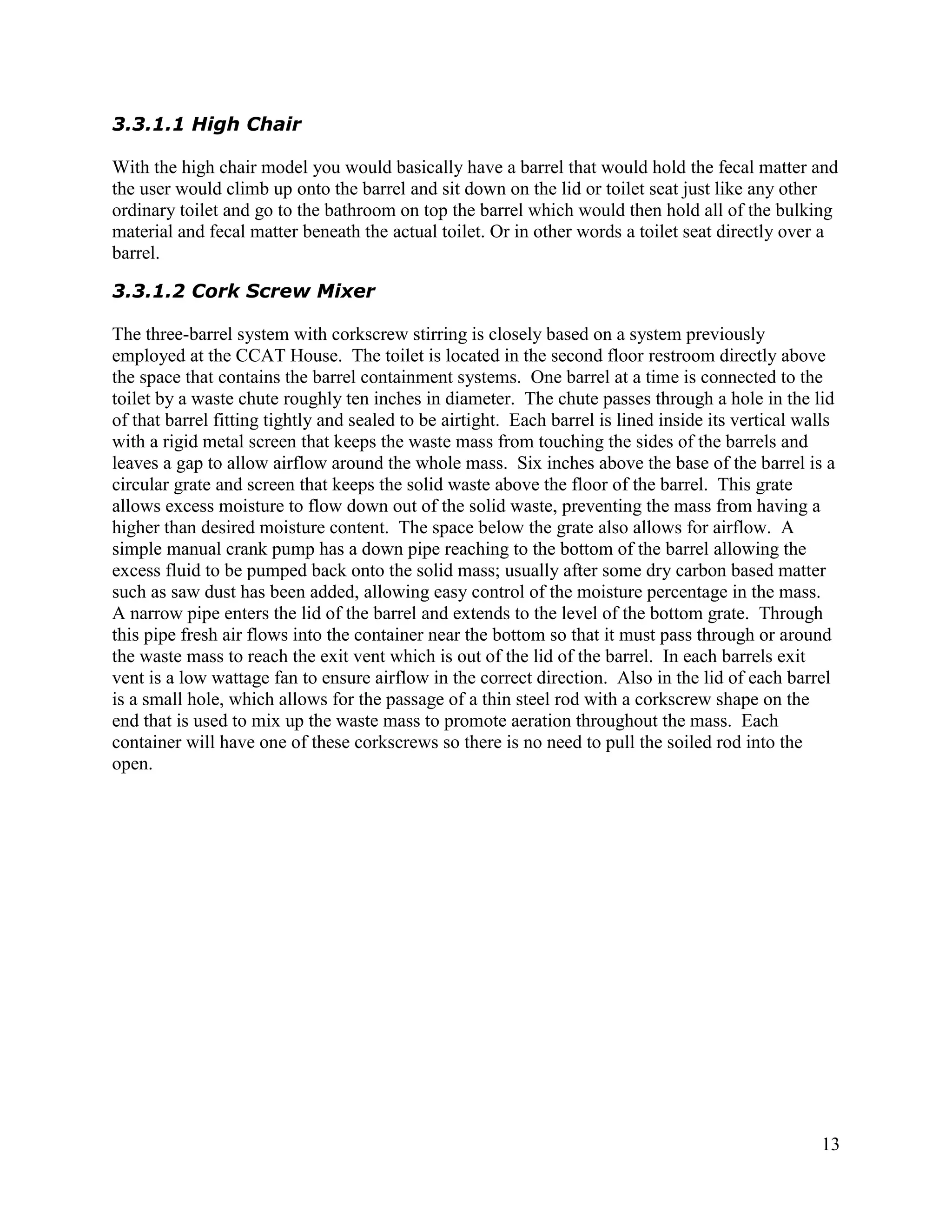 3.3.1.1 High Chair

With the high chair model you would basically have a barrel that would hold the fecal matter and
the user would climb up onto the barrel and sit down on the lid or toilet seat just like any other
ordinary toilet and go to the bathroom on top the barrel which would then hold all of the bulking
material and fecal matter beneath the actual toilet. Or in other words a toilet seat directly over a
barrel.

3.3.1.2 Cork Screw Mixer

The three-barrel system with corkscrew stirring is closely based on a system previously
employed at the CCAT House. The toilet is located in the second floor restroom directly above
the space that contains the barrel containment systems. One barrel at a time is connected to the
toilet by a waste chute roughly ten inches in diameter. The chute passes through a hole in the lid
of that barrel fitting tightly and sealed to be airtight. Each barrel is lined inside its vertical walls
with a rigid metal screen that keeps the waste mass from touching the sides of the barrels and
leaves a gap to allow airflow around the whole mass. Six inches above the base of the barrel is a
circular grate and screen that keeps the solid waste above the floor of the barrel. This grate
allows excess moisture to flow down out of the solid waste, preventing the mass from having a
higher than desired moisture content. The space below the grate also allows for airflow. A
simple manual crank pump has a down pipe reaching to the bottom of the barrel allowing the
excess fluid to be pumped back onto the solid mass; usually after some dry carbon based matter
such as saw dust has been added, allowing easy control of the moisture percentage in the mass.
A narrow pipe enters the lid of the barrel and extends to the level of the bottom grate. Through
this pipe fresh air flows into the container near the bottom so that it must pass through or around
the waste mass to reach the exit vent which is out of the lid of the barrel. In each barrels exit
vent is a low wattage fan to ensure airflow in the correct direction. Also in the lid of each barrel
is a small hole, which allows for the passage of a thin steel rod with a corkscrew shape on the
end that is used to mix up the waste mass to promote aeration throughout the mass. Each
container will have one of these corkscrews so there is no need to pull the soiled rod into the
open.




                                                                                                      13
 