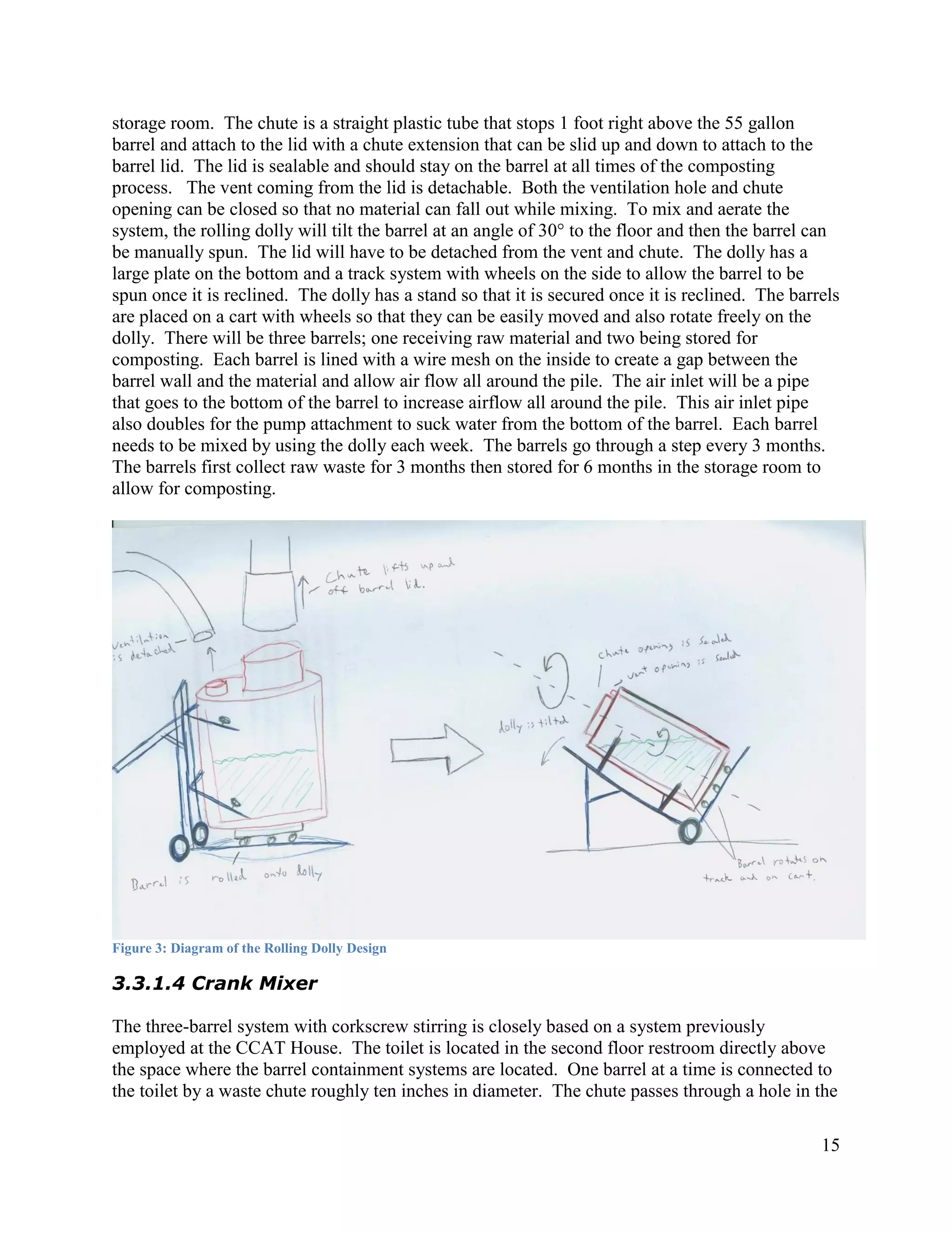storage room. The chute is a straight plastic tube that stops 1 foot right above the 55 gallon
barrel and attach to the lid with a chute extension that can be slid up and down to attach to the
barrel lid. The lid is sealable and should stay on the barrel at all times of the composting
process. The vent coming from the lid is detachable. Both the ventilation hole and chute
opening can be closed so that no material can fall out while mixing. To mix and aerate the
system, the rolling dolly will tilt the barrel at an angle of 30° to the floor and then the barrel can
be manually spun. The lid will have to be detached from the vent and chute. The dolly has a
large plate on the bottom and a track system with wheels on the side to allow the barrel to be
spun once it is reclined. The dolly has a stand so that it is secured once it is reclined. The barrels
are placed on a cart with wheels so that they can be easily moved and also rotate freely on the
dolly. There will be three barrels; one receiving raw material and two being stored for
composting. Each barrel is lined with a wire mesh on the inside to create a gap between the
barrel wall and the material and allow air flow all around the pile. The air inlet will be a pipe
that goes to the bottom of the barrel to increase airflow all around the pile. This air inlet pipe
also doubles for the pump attachment to suck water from the bottom of the barrel. Each barrel
needs to be mixed by using the dolly each week. The barrels go through a step every 3 months.
The barrels first collect raw waste for 3 months then stored for 6 months in the storage room to
allow for composting.




Figure 3: Diagram of the Rolling Dolly Design

3.3.1.4 Crank Mixer

The three-barrel system with corkscrew stirring is closely based on a system previously
employed at the CCAT House. The toilet is located in the second floor restroom directly above
the space where the barrel containment systems are located. One barrel at a time is connected to
the toilet by a waste chute roughly ten inches in diameter. The chute passes through a hole in the

                                                                                                   15
 