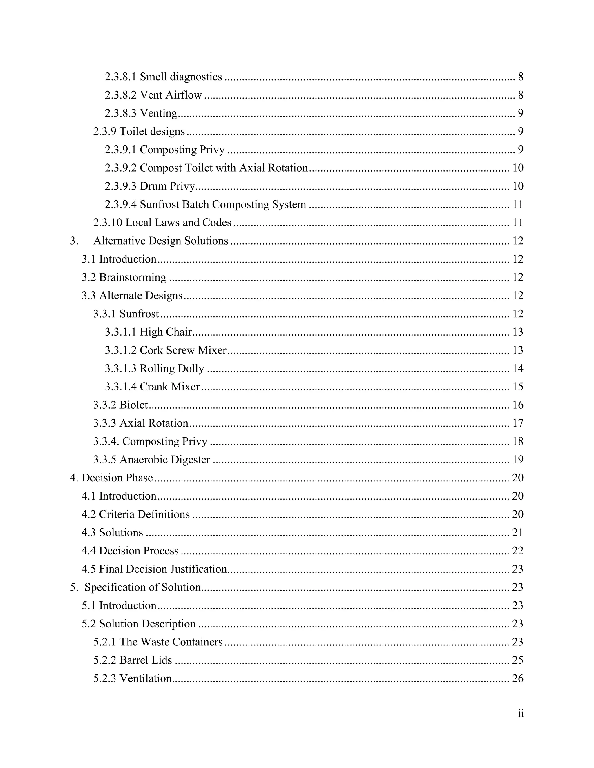 2.3.8.1 Smell diagnostics .................................................................................................... 8
            2.3.8.2 Vent Airflow ........................................................................................................... 8
            2.3.8.3 Venting .................................................................................................................... 9
        2.3.9 Toilet designs ................................................................................................................. 9
            2.3.9.1 Composting Privy ................................................................................................... 9
            2.3.9.2 Compost Toilet with Axial Rotation ..................................................................... 10
            2.3.9.3 Drum Privy............................................................................................................ 10
            2.3.9.4 Sunfrost Batch Composting System ..................................................................... 11
        2.3.10 Local Laws and Codes ............................................................................................... 11
3.      Alternative Design Solutions ................................................................................................ 12
     3.1 Introduction ......................................................................................................................... 12
     3.2 Brainstorming ..................................................................................................................... 12
     3.3 Alternate Designs ................................................................................................................ 12
        3.3.1 Sunfrost ........................................................................................................................ 12
            3.3.1.1 High Chair ............................................................................................................. 13
            3.3.1.2 Cork Screw Mixer ................................................................................................. 13
            3.3.1.3 Rolling Dolly ........................................................................................................ 14
            3.3.1.4 Crank Mixer .......................................................................................................... 15
        3.3.2 Biolet ............................................................................................................................ 16
        3.3.3 Axial Rotation .............................................................................................................. 17
        3.3.4. Composting Privy ....................................................................................................... 18
        3.3.5 Anaerobic Digester ...................................................................................................... 19
4. Decision Phase .......................................................................................................................... 20
     4.1 Introduction ......................................................................................................................... 20
     4.2 Criteria Definitions ............................................................................................................. 20
     4.3 Solutions ............................................................................................................................. 21
     4.4 Decision Process ................................................................................................................. 22
     4.5 Final Decision Justification................................................................................................. 23
5. Specification of Solution.......................................................................................................... 23
     5.1 Introduction ......................................................................................................................... 23
     5.2 Solution Description ........................................................................................................... 23
        5.2.1 The Waste Containers .................................................................................................. 23
        5.2.2 Barrel Lids ................................................................................................................... 25
        5.2.3 Ventilation.................................................................................................................... 26


                                                                                                                                                  ii
 