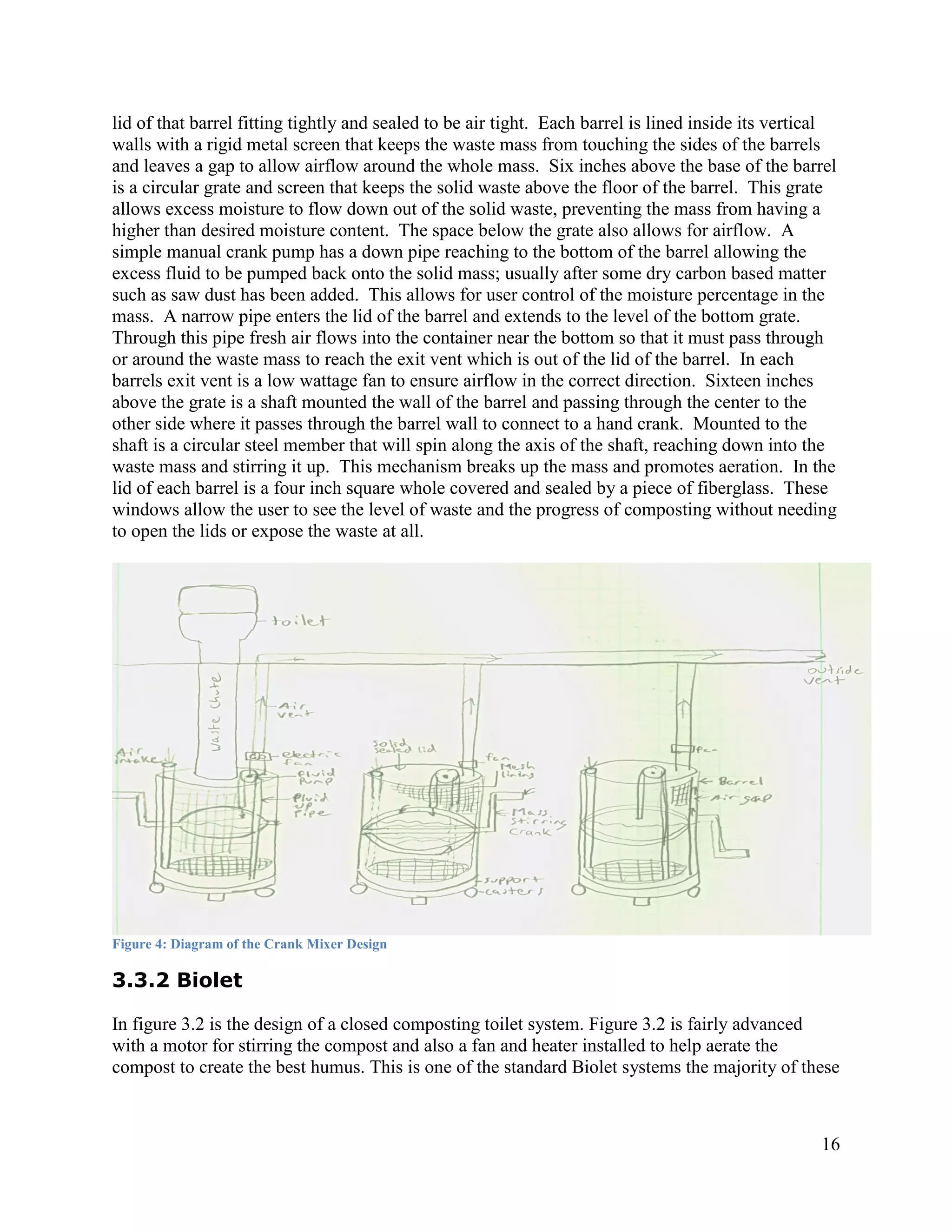lid of that barrel fitting tightly and sealed to be air tight. Each barrel is lined inside its vertical
walls with a rigid metal screen that keeps the waste mass from touching the sides of the barrels
and leaves a gap to allow airflow around the whole mass. Six inches above the base of the barrel
is a circular grate and screen that keeps the solid waste above the floor of the barrel. This grate
allows excess moisture to flow down out of the solid waste, preventing the mass from having a
higher than desired moisture content. The space below the grate also allows for airflow. A
simple manual crank pump has a down pipe reaching to the bottom of the barrel allowing the
excess fluid to be pumped back onto the solid mass; usually after some dry carbon based matter
such as saw dust has been added. This allows for user control of the moisture percentage in the
mass. A narrow pipe enters the lid of the barrel and extends to the level of the bottom grate.
Through this pipe fresh air flows into the container near the bottom so that it must pass through
or around the waste mass to reach the exit vent which is out of the lid of the barrel. In each
barrels exit vent is a low wattage fan to ensure airflow in the correct direction. Sixteen inches
above the grate is a shaft mounted the wall of the barrel and passing through the center to the
other side where it passes through the barrel wall to connect to a hand crank. Mounted to the
shaft is a circular steel member that will spin along the axis of the shaft, reaching down into the
waste mass and stirring it up. This mechanism breaks up the mass and promotes aeration. In the
lid of each barrel is a four inch square whole covered and sealed by a piece of fiberglass. These
windows allow the user to see the level of waste and the progress of composting without needing
to open the lids or expose the waste at all.




Figure 4: Diagram of the Crank Mixer Design

3.3.2 Biolet

In figure 3.2 is the design of a closed composting toilet system. Figure 3.2 is fairly advanced
with a motor for stirring the compost and also a fan and heater installed to help aerate the
compost to create the best humus. This is one of the standard Biolet systems the majority of these



                                                                                                    16
 