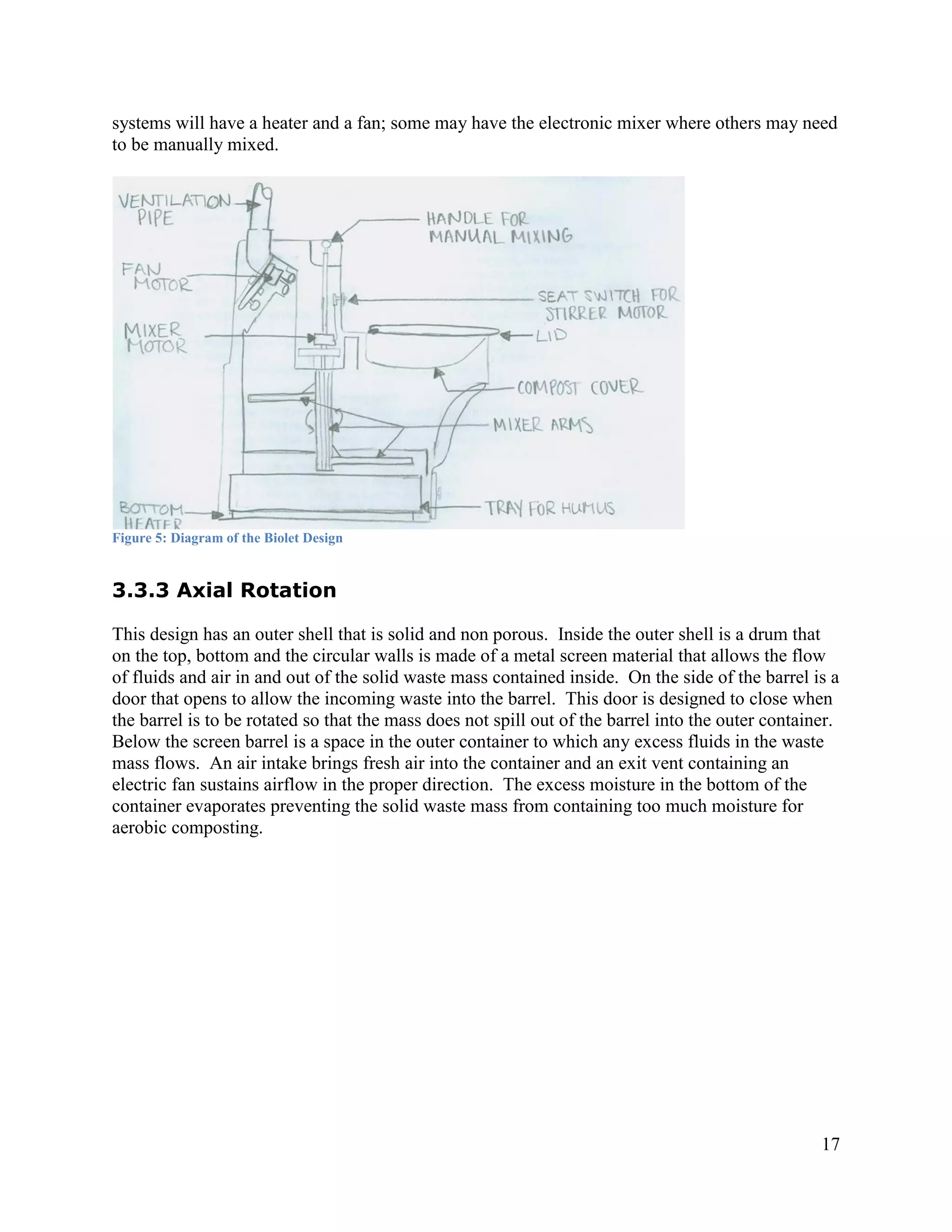 systems will have a heater and a fan; some may have the electronic mixer where others may need
to be manually mixed.




Figure 5: Diagram of the Biolet Design


3.3.3 Axial Rotation

This design has an outer shell that is solid and non porous. Inside the outer shell is a drum that
on the top, bottom and the circular walls is made of a metal screen material that allows the flow
of fluids and air in and out of the solid waste mass contained inside. On the side of the barrel is a
door that opens to allow the incoming waste into the barrel. This door is designed to close when
the barrel is to be rotated so that the mass does not spill out of the barrel into the outer container.
Below the screen barrel is a space in the outer container to which any excess fluids in the waste
mass flows. An air intake brings fresh air into the container and an exit vent containing an
electric fan sustains airflow in the proper direction. The excess moisture in the bottom of the
container evaporates preventing the solid waste mass from containing too much moisture for
aerobic composting.




                                                                                                    17
 