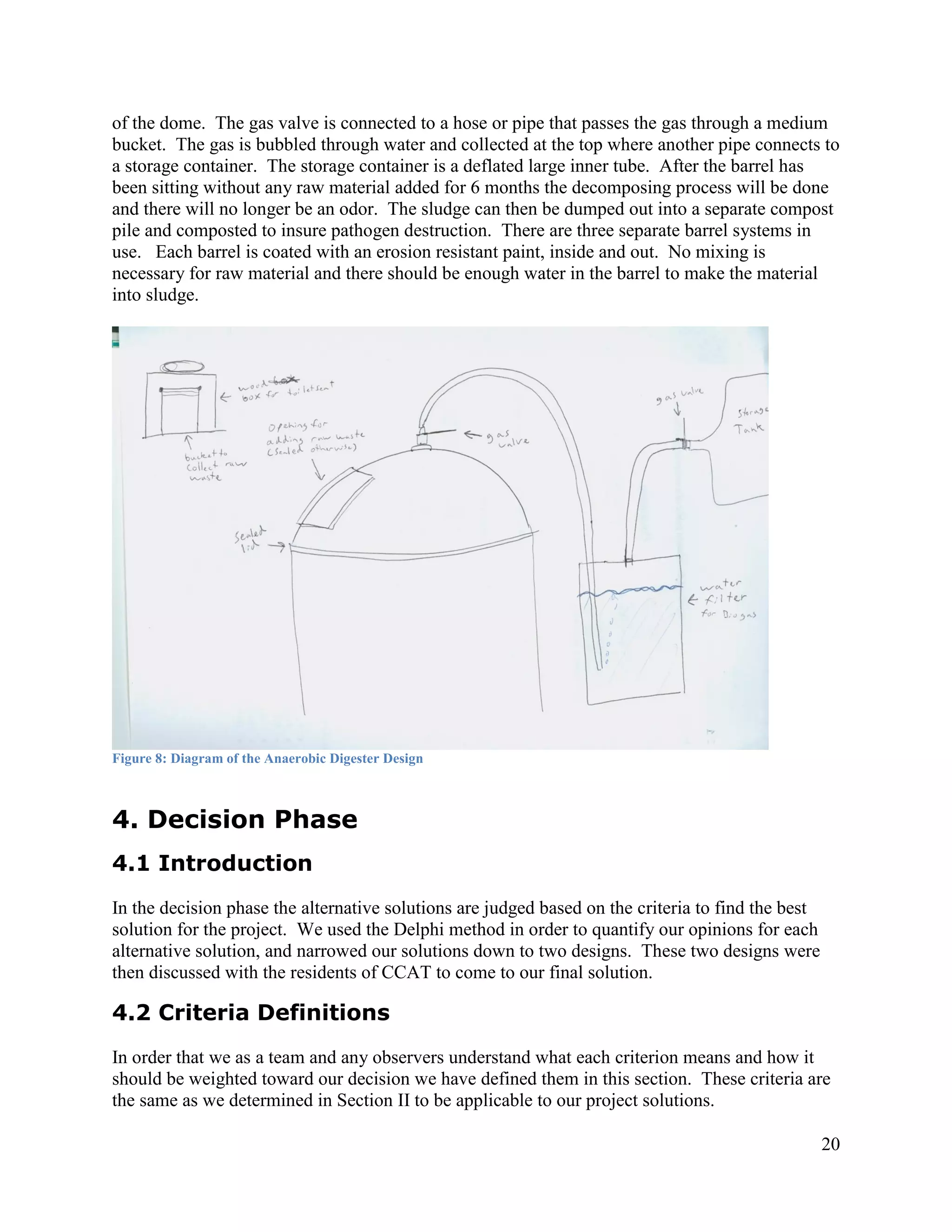 of the dome. The gas valve is connected to a hose or pipe that passes the gas through a medium
bucket. The gas is bubbled through water and collected at the top where another pipe connects to
a storage container. The storage container is a deflated large inner tube. After the barrel has
been sitting without any raw material added for 6 months the decomposing process will be done
and there will no longer be an odor. The sludge can then be dumped out into a separate compost
pile and composted to insure pathogen destruction. There are three separate barrel systems in
use. Each barrel is coated with an erosion resistant paint, inside and out. No mixing is
necessary for raw material and there should be enough water in the barrel to make the material
into sludge.




Figure 8: Diagram of the Anaerobic Digester Design



4. Decision Phase
4.1 Introduction
In the decision phase the alternative solutions are judged based on the criteria to find the best
solution for the project. We used the Delphi method in order to quantify our opinions for each
alternative solution, and narrowed our solutions down to two designs. These two designs were
then discussed with the residents of CCAT to come to our final solution.

4.2 Criteria Definitions
In order that we as a team and any observers understand what each criterion means and how it
should be weighted toward our decision we have defined them in this section. These criteria are
the same as we determined in Section II to be applicable to our project solutions.

                                                                                                    20
 