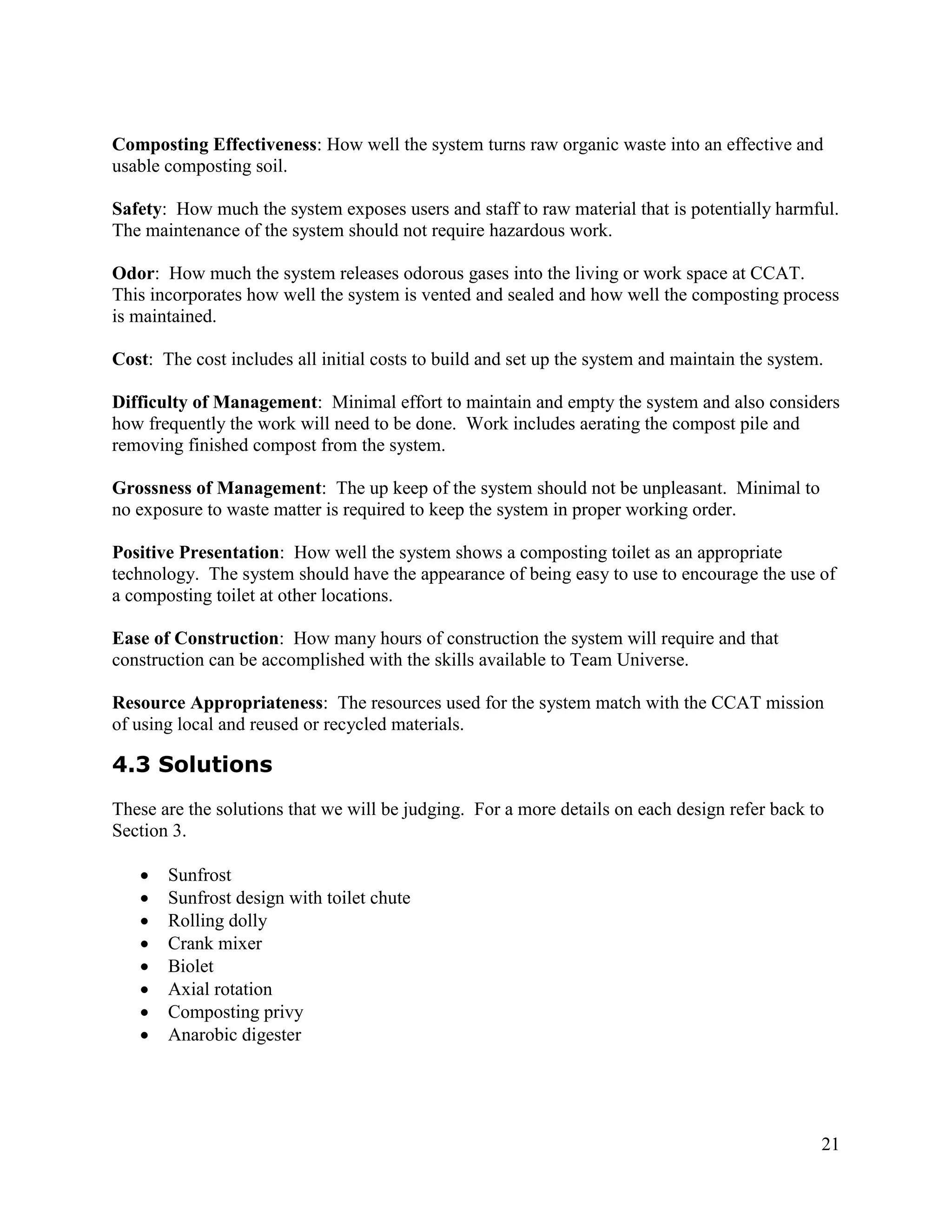 Composting Effectiveness: How well the system turns raw organic waste into an effective and
usable composting soil.

Safety: How much the system exposes users and staff to raw material that is potentially harmful.
The maintenance of the system should not require hazardous work.

Odor: How much the system releases odorous gases into the living or work space at CCAT.
This incorporates how well the system is vented and sealed and how well the composting process
is maintained.

Cost: The cost includes all initial costs to build and set up the system and maintain the system.

Difficulty of Management: Minimal effort to maintain and empty the system and also considers
how frequently the work will need to be done. Work includes aerating the compost pile and
removing finished compost from the system.

Grossness of Management: The up keep of the system should not be unpleasant. Minimal to
no exposure to waste matter is required to keep the system in proper working order.

Positive Presentation: How well the system shows a composting toilet as an appropriate
technology. The system should have the appearance of being easy to use to encourage the use of
a composting toilet at other locations.

Ease of Construction: How many hours of construction the system will require and that
construction can be accomplished with the skills available to Team Universe.

Resource Appropriateness: The resources used for the system match with the CCAT mission
of using local and reused or recycled materials.

4.3 Solutions
These are the solutions that we will be judging. For a more details on each design refer back to
Section 3.

      Sunfrost
      Sunfrost design with toilet chute
      Rolling dolly
      Crank mixer
      Biolet
      Axial rotation
      Composting privy
      Anarobic digester




                                                                                                21
 