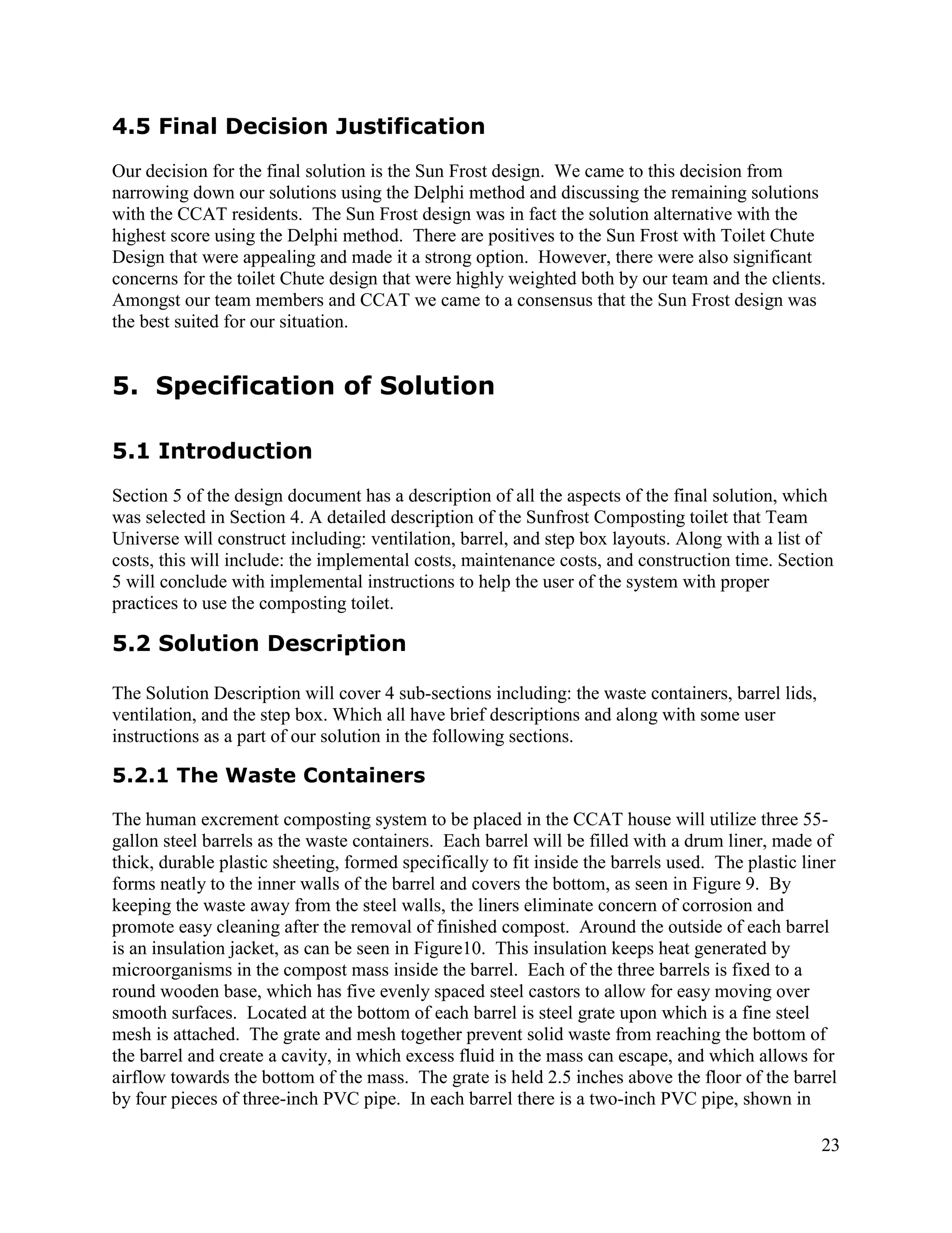 4.5 Final Decision Justification
Our decision for the final solution is the Sun Frost design. We came to this decision from
narrowing down our solutions using the Delphi method and discussing the remaining solutions
with the CCAT residents. The Sun Frost design was in fact the solution alternative with the
highest score using the Delphi method. There are positives to the Sun Frost with Toilet Chute
Design that were appealing and made it a strong option. However, there were also significant
concerns for the toilet Chute design that were highly weighted both by our team and the clients.
Amongst our team members and CCAT we came to a consensus that the Sun Frost design was
the best suited for our situation.


5. Specification of Solution

5.1 Introduction
Section 5 of the design document has a description of all the aspects of the final solution, which
was selected in Section 4. A detailed description of the Sunfrost Composting toilet that Team
Universe will construct including: ventilation, barrel, and step box layouts. Along with a list of
costs, this will include: the implemental costs, maintenance costs, and construction time. Section
5 will conclude with implemental instructions to help the user of the system with proper
practices to use the composting toilet.

5.2 Solution Description

The Solution Description will cover 4 sub-sections including: the waste containers, barrel lids,
ventilation, and the step box. Which all have brief descriptions and along with some user
instructions as a part of our solution in the following sections.

5.2.1 The Waste Containers

The human excrement composting system to be placed in the CCAT house will utilize three 55-
gallon steel barrels as the waste containers. Each barrel will be filled with a drum liner, made of
thick, durable plastic sheeting, formed specifically to fit inside the barrels used. The plastic liner
forms neatly to the inner walls of the barrel and covers the bottom, as seen in Figure 9. By
keeping the waste away from the steel walls, the liners eliminate concern of corrosion and
promote easy cleaning after the removal of finished compost. Around the outside of each barrel
is an insulation jacket, as can be seen in Figure10. This insulation keeps heat generated by
microorganisms in the compost mass inside the barrel. Each of the three barrels is fixed to a
round wooden base, which has five evenly spaced steel castors to allow for easy moving over
smooth surfaces. Located at the bottom of each barrel is steel grate upon which is a fine steel
mesh is attached. The grate and mesh together prevent solid waste from reaching the bottom of
the barrel and create a cavity, in which excess fluid in the mass can escape, and which allows for
airflow towards the bottom of the mass. The grate is held 2.5 inches above the floor of the barrel
by four pieces of three-inch PVC pipe. In each barrel there is a two-inch PVC pipe, shown in

                                                                                                   23
 