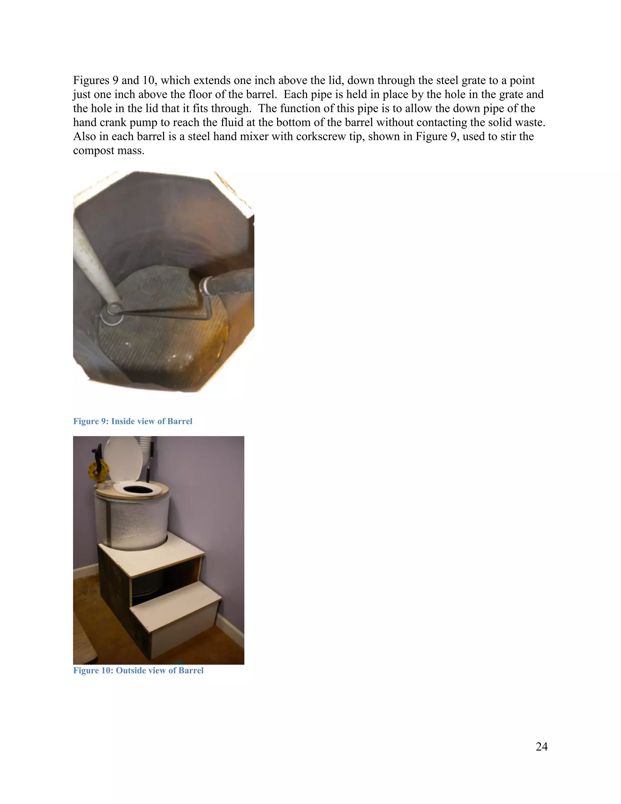 Figures 9 and 10, which extends one inch above the lid, down through the steel grate to a point
just one inch above the floor of the barrel. Each pipe is held in place by the hole in the grate and
the hole in the lid that it fits through. The function of this pipe is to allow the down pipe of the
hand crank pump to reach the fluid at the bottom of the barrel without contacting the solid waste.
Also in each barrel is a steel hand mixer with corkscrew tip, shown in Figure 9, used to stir the
compost mass.




Figure 9: Inside view of Barrel




Figure 10: Outside view of Barrel




                                                                                                 24
 