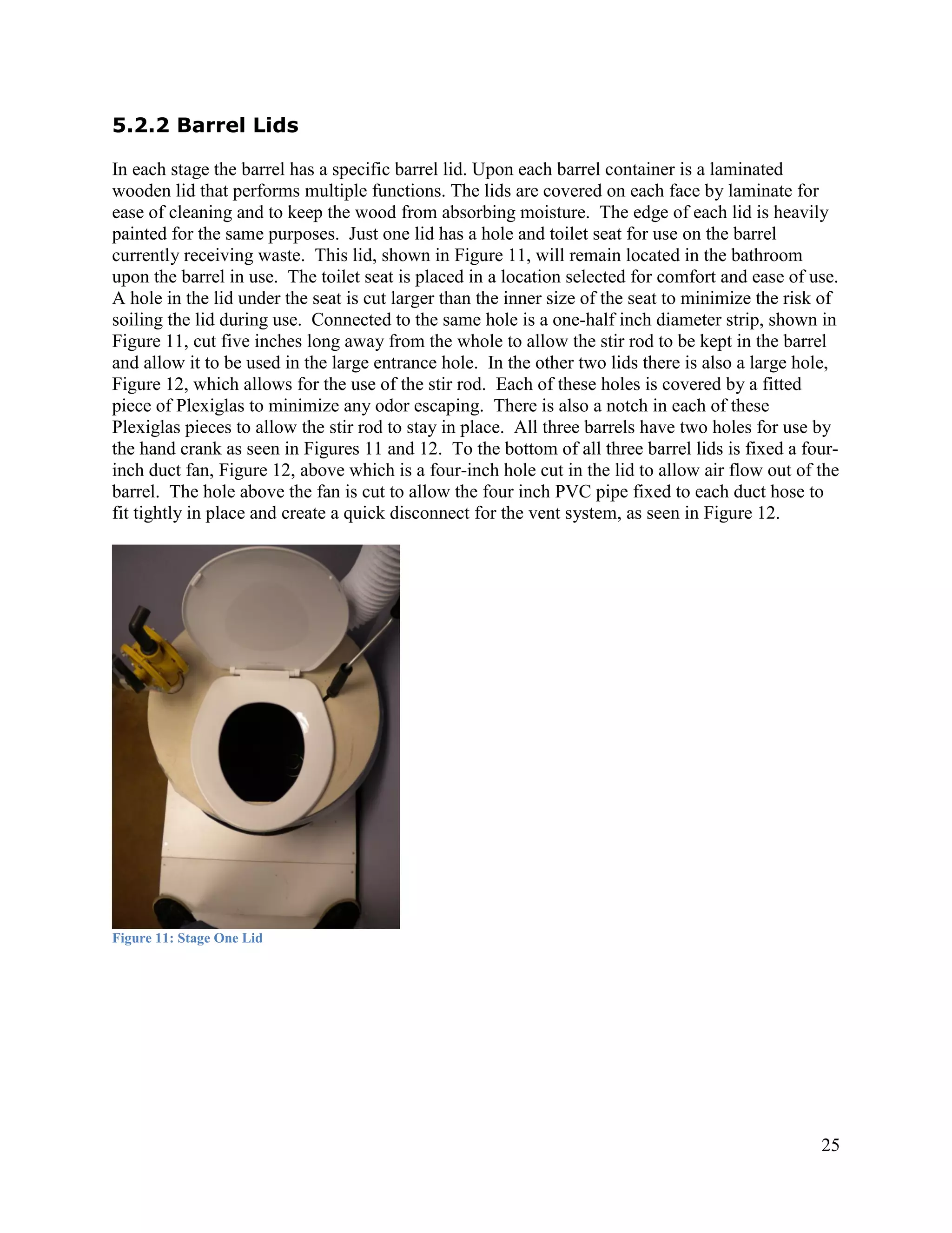5.2.2 Barrel Lids

In each stage the barrel has a specific barrel lid. Upon each barrel container is a laminated
wooden lid that performs multiple functions. The lids are covered on each face by laminate for
ease of cleaning and to keep the wood from absorbing moisture. The edge of each lid is heavily
painted for the same purposes. Just one lid has a hole and toilet seat for use on the barrel
currently receiving waste. This lid, shown in Figure 11, will remain located in the bathroom
upon the barrel in use. The toilet seat is placed in a location selected for comfort and ease of use.
A hole in the lid under the seat is cut larger than the inner size of the seat to minimize the risk of
soiling the lid during use. Connected to the same hole is a one-half inch diameter strip, shown in
Figure 11, cut five inches long away from the whole to allow the stir rod to be kept in the barrel
and allow it to be used in the large entrance hole. In the other two lids there is also a large hole,
Figure 12, which allows for the use of the stir rod. Each of these holes is covered by a fitted
piece of Plexiglas to minimize any odor escaping. There is also a notch in each of these
Plexiglas pieces to allow the stir rod to stay in place. All three barrels have two holes for use by
the hand crank as seen in Figures 11 and 12. To the bottom of all three barrel lids is fixed a four-
inch duct fan, Figure 12, above which is a four-inch hole cut in the lid to allow air flow out of the
barrel. The hole above the fan is cut to allow the four inch PVC pipe fixed to each duct hose to
fit tightly in place and create a quick disconnect for the vent system, as seen in Figure 12.




Figure 11: Stage One Lid




                                                                                                   25
 