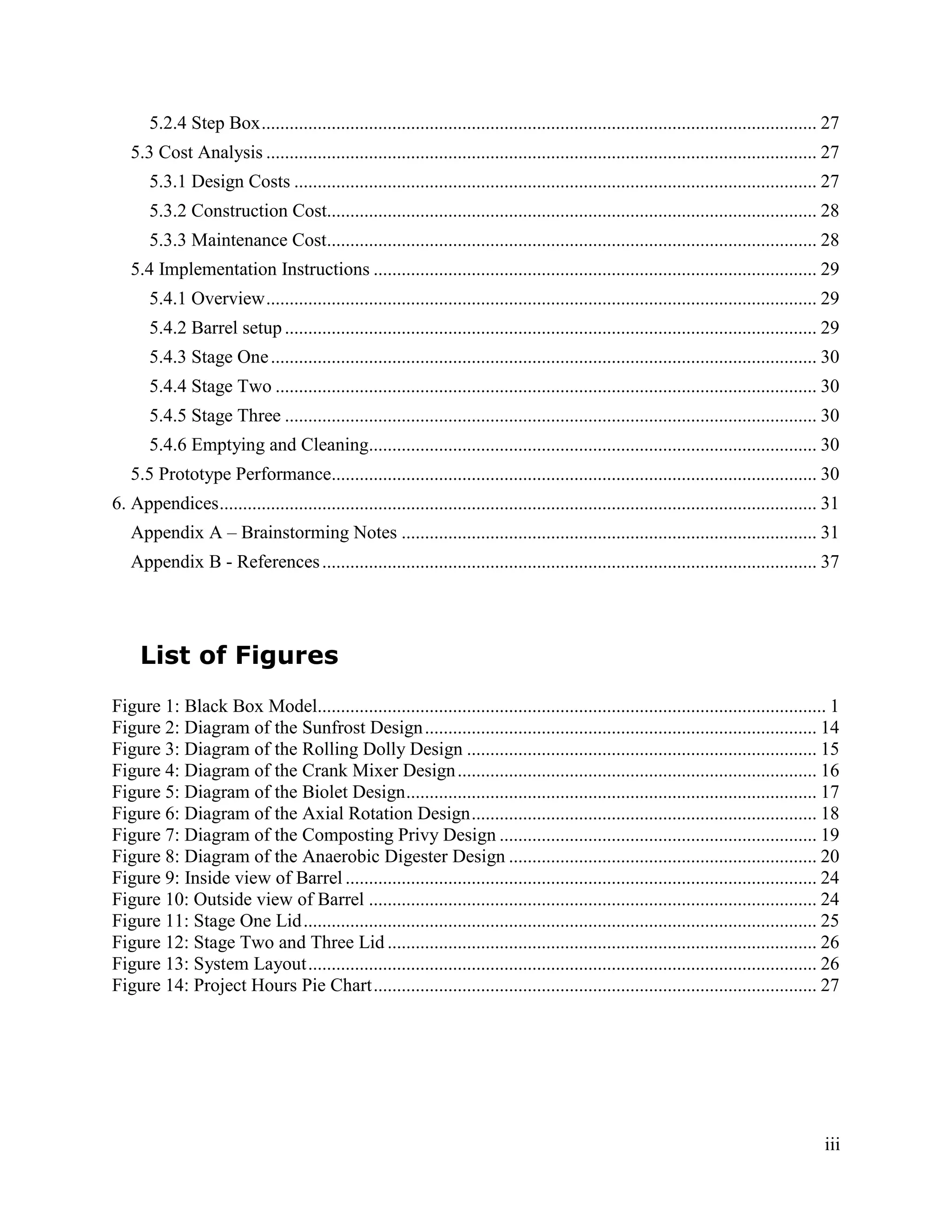 5.2.4 Step Box ....................................................................................................................... 27
   5.3 Cost Analysis ...................................................................................................................... 27
       5.3.1 Design Costs ................................................................................................................ 27
       5.3.2 Construction Cost......................................................................................................... 28
       5.3.3 Maintenance Cost......................................................................................................... 28
   5.4 Implementation Instructions ............................................................................................... 29
       5.4.1 Overview ...................................................................................................................... 29
       5.4.2 Barrel setup .................................................................................................................. 29
       5.4.3 Stage One ..................................................................................................................... 30
       5.4.4 Stage Two .................................................................................................................... 30
       5.4.5 Stage Three .................................................................................................................. 30
       5.4.6 Emptying and Cleaning................................................................................................ 30
   5.5 Prototype Performance........................................................................................................ 30
6. Appendices ................................................................................................................................ 31
   Appendix A – Brainstorming Notes ......................................................................................... 31
   Appendix B - References .......................................................................................................... 37




     List of Figures
Figure 1: Black Box Model............................................................................................................. 1
Figure 2: Diagram of the Sunfrost Design .................................................................................... 14
Figure 3: Diagram of the Rolling Dolly Design ........................................................................... 15
Figure 4: Diagram of the Crank Mixer Design ............................................................................. 16
Figure 5: Diagram of the Biolet Design ........................................................................................ 17
Figure 6: Diagram of the Axial Rotation Design .......................................................................... 18
Figure 7: Diagram of the Composting Privy Design .................................................................... 19
Figure 8: Diagram of the Anaerobic Digester Design .................................................................. 20
Figure 9: Inside view of Barrel ..................................................................................................... 24
Figure 10: Outside view of Barrel ................................................................................................ 24
Figure 11: Stage One Lid .............................................................................................................. 25
Figure 12: Stage Two and Three Lid ............................................................................................ 26
Figure 13: System Layout ............................................................................................................. 26
Figure 14: Project Hours Pie Chart ............................................................................................... 27




                                                                                                                                              iii
 