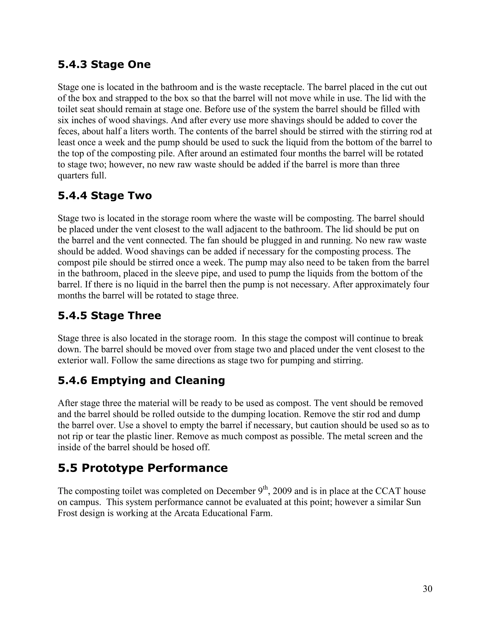 5.4.3 Stage One

Stage one is located in the bathroom and is the waste receptacle. The barrel placed in the cut out
of the box and strapped to the box so that the barrel will not move while in use. The lid with the
toilet seat should remain at stage one. Before use of the system the barrel should be filled with
six inches of wood shavings. And after every use more shavings should be added to cover the
feces, about half a liters worth. The contents of the barrel should be stirred with the stirring rod at
least once a week and the pump should be used to suck the liquid from the bottom of the barrel to
the top of the composting pile. After around an estimated four months the barrel will be rotated
to stage two; however, no new raw waste should be added if the barrel is more than three
quarters full.

5.4.4 Stage Two

Stage two is located in the storage room where the waste will be composting. The barrel should
be placed under the vent closest to the wall adjacent to the bathroom. The lid should be put on
the barrel and the vent connected. The fan should be plugged in and running. No new raw waste
should be added. Wood shavings can be added if necessary for the composting process. The
compost pile should be stirred once a week. The pump may also need to be taken from the barrel
in the bathroom, placed in the sleeve pipe, and used to pump the liquids from the bottom of the
barrel. If there is no liquid in the barrel then the pump is not necessary. After approximately four
months the barrel will be rotated to stage three.

5.4.5 Stage Three

Stage three is also located in the storage room. In this stage the compost will continue to break
down. The barrel should be moved over from stage two and placed under the vent closest to the
exterior wall. Follow the same directions as stage two for pumping and stirring.

5.4.6 Emptying and Cleaning

After stage three the material will be ready to be used as compost. The vent should be removed
and the barrel should be rolled outside to the dumping location. Remove the stir rod and dump
the barrel over. Use a shovel to empty the barrel if necessary, but caution should be used so as to
not rip or tear the plastic liner. Remove as much compost as possible. The metal screen and the
inside of the barrel should be hosed off.

5.5 Prototype Performance
The composting toilet was completed on December 9th, 2009 and is in place at the CCAT house
on campus. This system performance cannot be evaluated at this point; however a similar Sun
Frost design is working at the Arcata Educational Farm.




                                                                                                    30
 