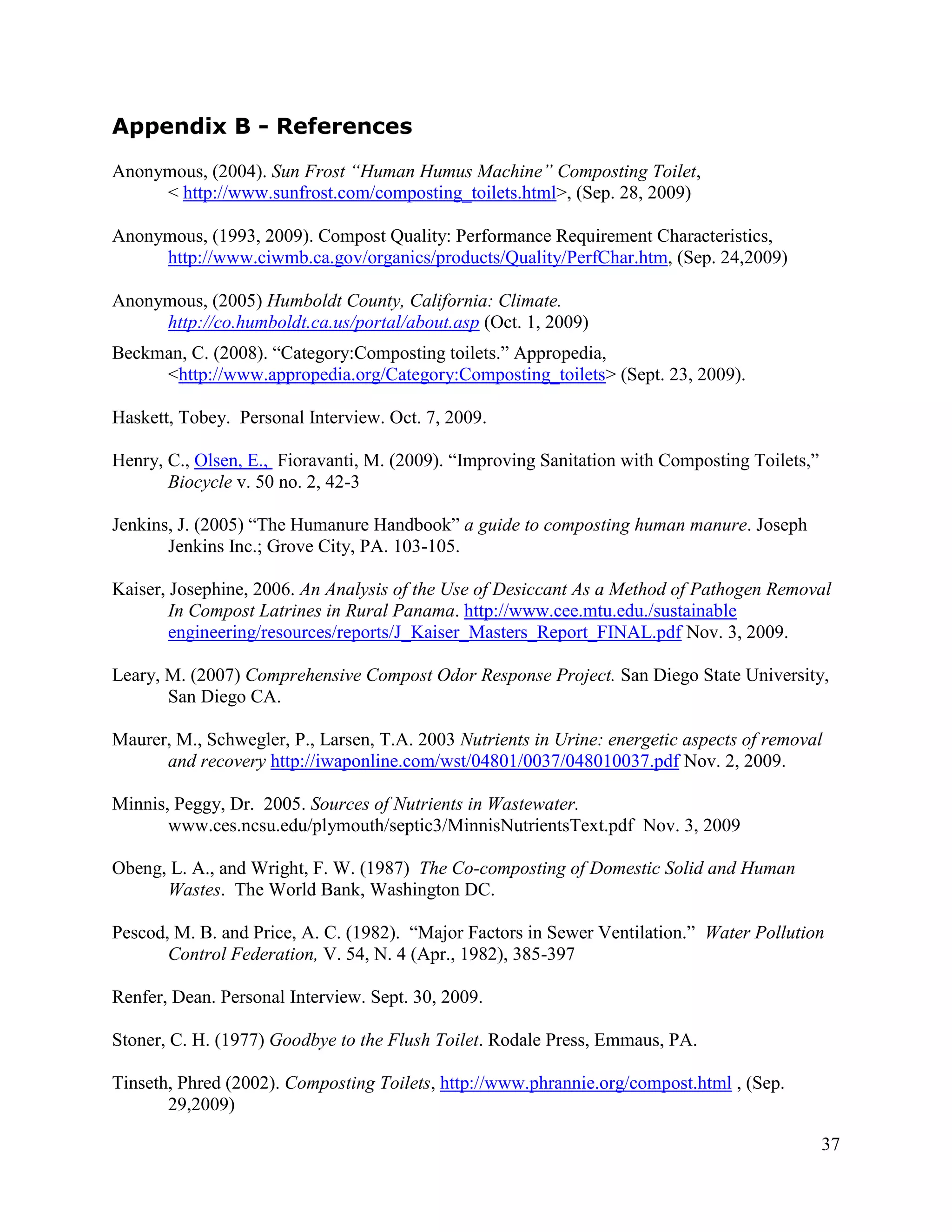Appendix B - References
Anonymous, (2004). Sun Frost “Human Humus Machine” Composting Toilet,
     < http://www.sunfrost.com/composting_toilets.html>, (Sep. 28, 2009)

Anonymous, (1993, 2009). Compost Quality: Performance Requirement Characteristics,
     http://www.ciwmb.ca.gov/organics/products/Quality/PerfChar.htm, (Sep. 24,2009)

Anonymous, (2005) Humboldt County, California: Climate.
     http://co.humboldt.ca.us/portal/about.asp (Oct. 1, 2009)
Beckman, C. (2008). “Category:Composting toilets.” Appropedia,
     <http://www.appropedia.org/Category:Composting_toilets> (Sept. 23, 2009).

Haskett, Tobey. Personal Interview. Oct. 7, 2009.

Henry, C., Olsen, E., Fioravanti, M. (2009). “Improving Sanitation with Composting Toilets,”
       Biocycle v. 50 no. 2, 42-3

Jenkins, J. (2005) “The Humanure Handbook” a guide to composting human manure. Joseph
       Jenkins Inc.; Grove City, PA. 103-105.

Kaiser, Josephine, 2006. An Analysis of the Use of Desiccant As a Method of Pathogen Removal
        In Compost Latrines in Rural Panama. http://www.cee.mtu.edu./sustainable
        engineering/resources/reports/J_Kaiser_Masters_Report_FINAL.pdf Nov. 3, 2009.

Leary, M. (2007) Comprehensive Compost Odor Response Project. San Diego State University,
       San Diego CA.

Maurer, M., Schwegler, P., Larsen, T.A. 2003 Nutrients in Urine: energetic aspects of removal
      and recovery http://iwaponline.com/wst/04801/0037/048010037.pdf Nov. 2, 2009.

Minnis, Peggy, Dr. 2005. Sources of Nutrients in Wastewater.
       www.ces.ncsu.edu/plymouth/septic3/MinnisNutrientsText.pdf Nov. 3, 2009

Obeng, L. A., and Wright, F. W. (1987) The Co-composting of Domestic Solid and Human
      Wastes. The World Bank, Washington DC.

Pescod, M. B. and Price, A. C. (1982). “Major Factors in Sewer Ventilation.” Water Pollution
       Control Federation, V. 54, N. 4 (Apr., 1982), 385-397

Renfer, Dean. Personal Interview. Sept. 30, 2009.

Stoner, C. H. (1977) Goodbye to the Flush Toilet. Rodale Press, Emmaus, PA.

Tinseth, Phred (2002). Composting Toilets, http://www.phrannie.org/compost.html , (Sep.
       29,2009)

                                                                                               37
 