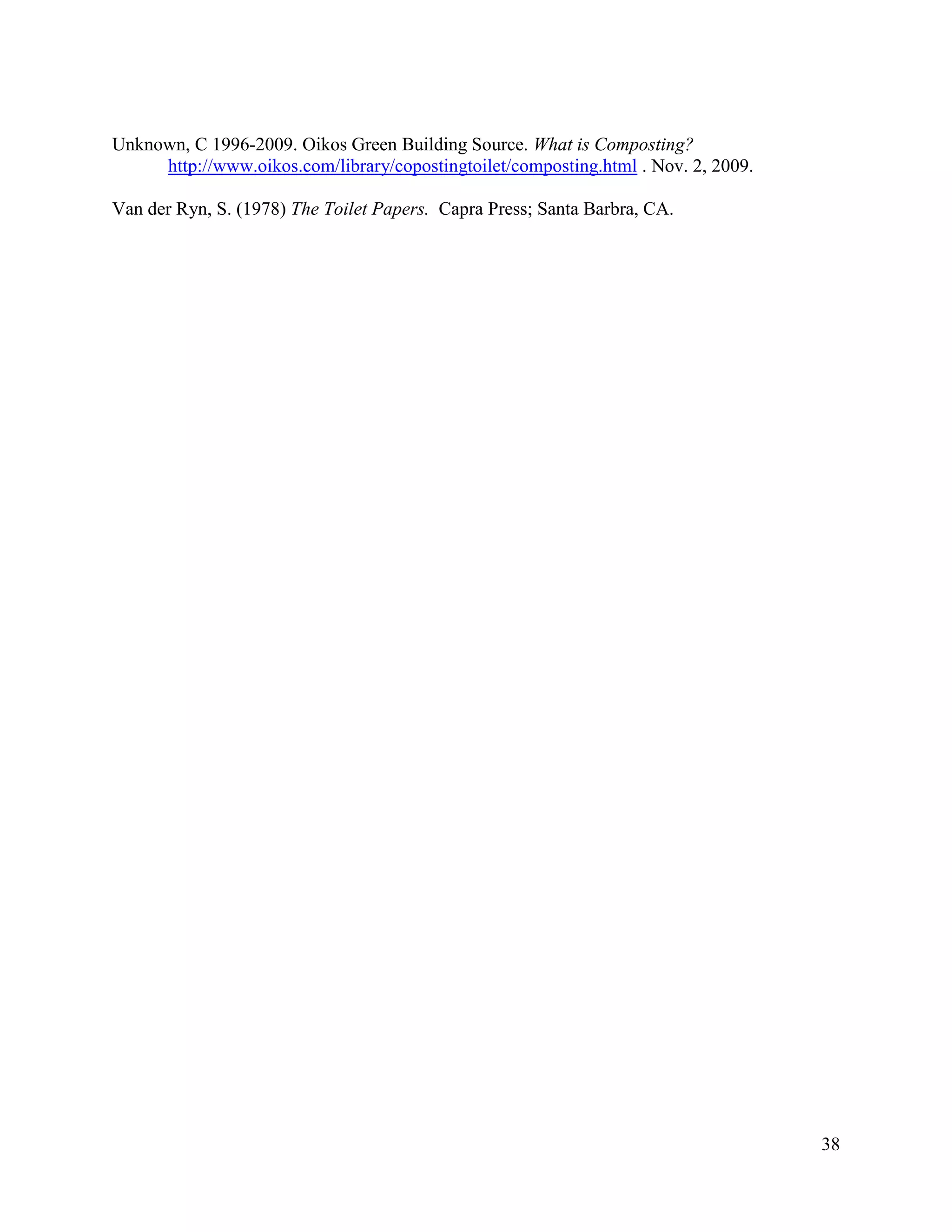 Unknown, C 1996-2009. Oikos Green Building Source. What is Composting?
     http://www.oikos.com/library/copostingtoilet/composting.html . Nov. 2, 2009.

Van der Ryn, S. (1978) The Toilet Papers. Capra Press; Santa Barbra, CA.




                                                                                    38
 