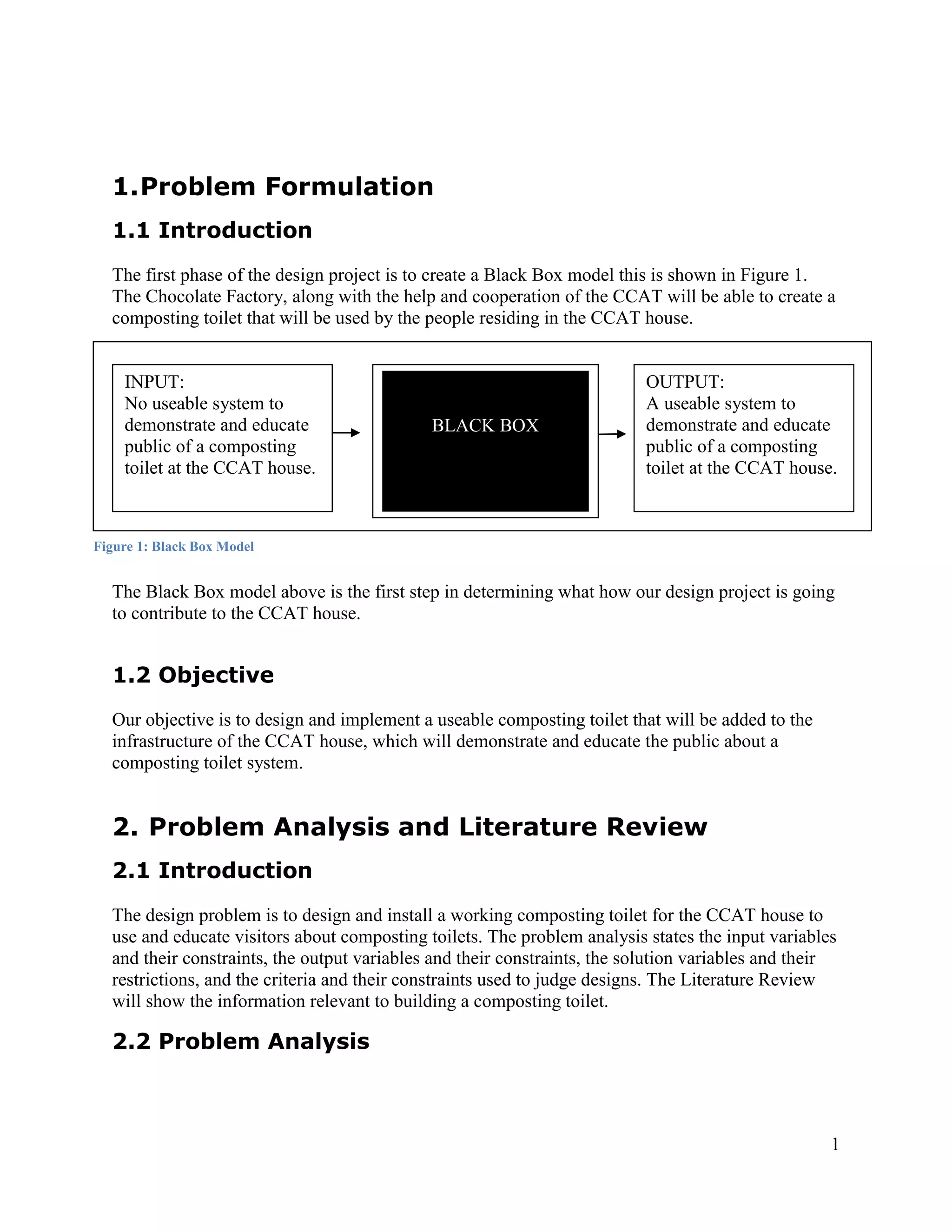 1. Problem Formulation
  1.1 Introduction
  The first phase of the design project is to create a Black Box model this is shown in Figure 1.
  The Chocolate Factory, along with the help and cooperation of the CCAT will be able to create a
  composting toilet that will be used by the people residing in the CCAT house.


    INPUT:                                                                OUTPUT:
    No useable system to                                                  A useable system to
    demonstrate and educate                  BLACK BOX                    demonstrate and educate
    public of a composting                                                public of a composting
    toilet at the CCAT house.                                             toilet at the CCAT house.



Figure 1: Black Box Model


  The Black Box model above is the first step in determining what how our design project is going
  to contribute to the CCAT house.


  1.2 Objective
  Our objective is to design and implement a useable composting toilet that will be added to the
  infrastructure of the CCAT house, which will demonstrate and educate the public about a
  composting toilet system.


  2. Problem Analysis and Literature Review
  2.1 Introduction
  The design problem is to design and install a working composting toilet for the CCAT house to
  use and educate visitors about composting toilets. The problem analysis states the input variables
  and their constraints, the output variables and their constraints, the solution variables and their
  restrictions, and the criteria and their constraints used to judge designs. The Literature Review
  will show the information relevant to building a composting toilet.

  2.2 Problem Analysis



                                                                                                    1
 