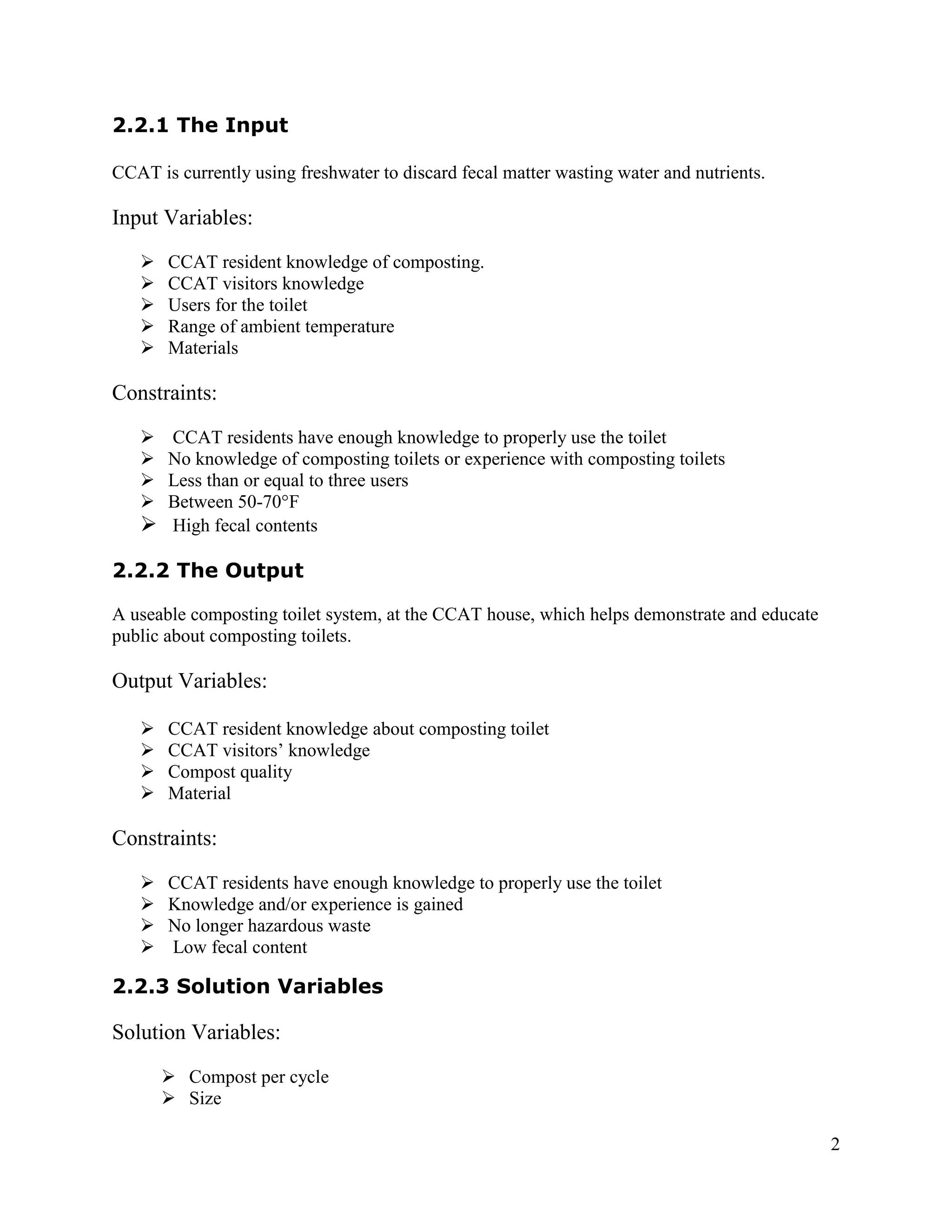 2.2.1 The Input

CCAT is currently using freshwater to discard fecal matter wasting water and nutrients.

Input Variables:
      CCAT resident knowledge of composting.
      CCAT visitors knowledge
      Users for the toilet
      Range of ambient temperature
      Materials

Constraints:
    CCAT residents have enough knowledge to properly use the toilet
    No knowledge of composting toilets or experience with composting toilets
    Less than or equal to three users
    Between 50-70°F
    High fecal contents

2.2.2 The Output

A useable composting toilet system, at the CCAT house, which helps demonstrate and educate
public about composting toilets.

Output Variables:

      CCAT resident knowledge about composting toilet
      CCAT visitors’ knowledge
      Compost quality
      Material

Constraints:
      CCAT residents have enough knowledge to properly use the toilet
      Knowledge and/or experience is gained
      No longer hazardous waste
      Low fecal content

2.2.3 Solution Variables

Solution Variables:
        Compost per cycle
        Size

                                                                                             2
 