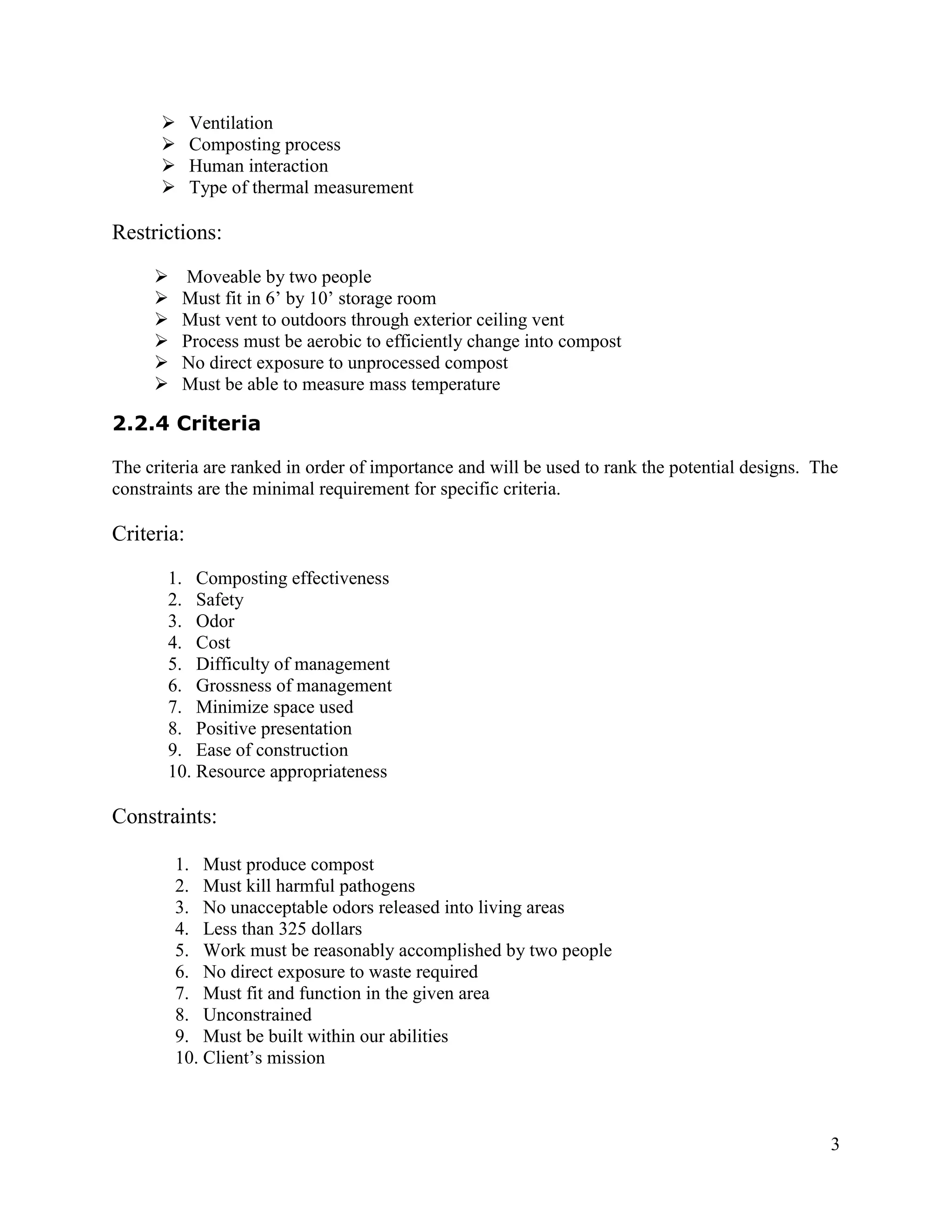      Ventilation
           Composting process
           Human interaction
           Type of thermal measurement

Restrictions:
         Moveable by two people
         Must fit in 6’ by 10’ storage room
         Must vent to outdoors through exterior ceiling vent
         Process must be aerobic to efficiently change into compost
         No direct exposure to unprocessed compost
         Must be able to measure mass temperature

2.2.4 Criteria

The criteria are ranked in order of importance and will be used to rank the potential designs. The
constraints are the minimal requirement for specific criteria.

Criteria:
       1. Composting effectiveness
       2. Safety
       3. Odor
       4. Cost
       5. Difficulty of management
       6. Grossness of management
       7. Minimize space used
       8. Positive presentation
       9. Ease of construction
       10. Resource appropriateness

Constraints:

         1. Must produce compost
         2. Must kill harmful pathogens
         3. No unacceptable odors released into living areas
         4. Less than 325 dollars
         5. Work must be reasonably accomplished by two people
         6. No direct exposure to waste required
         7. Must fit and function in the given area
         8. Unconstrained
         9. Must be built within our abilities
         10. Client’s mission



                                                                                                 3
 