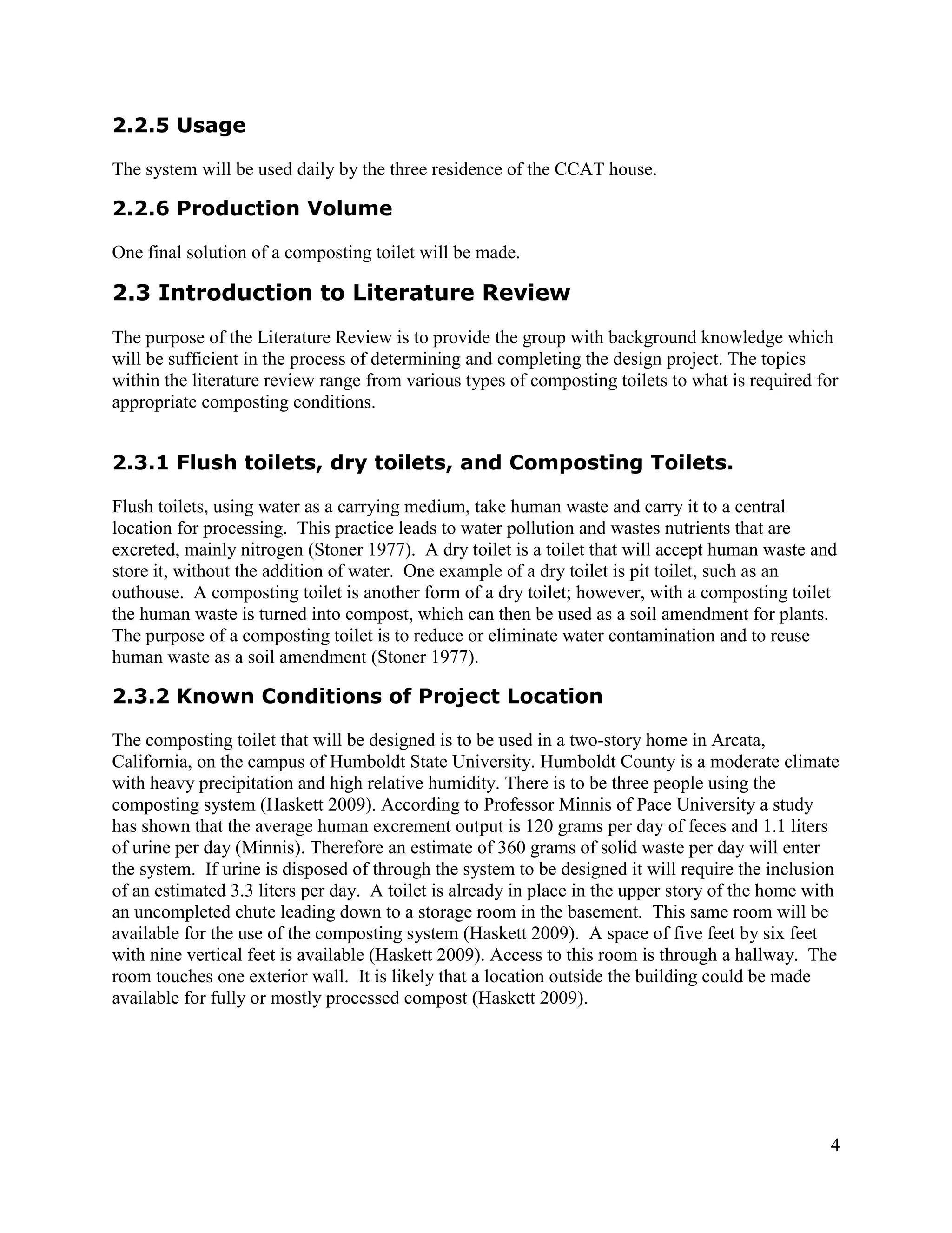 2.2.5 Usage

The system will be used daily by the three residence of the CCAT house.

2.2.6 Production Volume

One final solution of a composting toilet will be made.

2.3 Introduction to Literature Review
The purpose of the Literature Review is to provide the group with background knowledge which
will be sufficient in the process of determining and completing the design project. The topics
within the literature review range from various types of composting toilets to what is required for
appropriate composting conditions.


2.3.1 Flush toilets, dry toilets, and Composting Toilets.

Flush toilets, using water as a carrying medium, take human waste and carry it to a central
location for processing. This practice leads to water pollution and wastes nutrients that are
excreted, mainly nitrogen (Stoner 1977). A dry toilet is a toilet that will accept human waste and
store it, without the addition of water. One example of a dry toilet is pit toilet, such as an
outhouse. A composting toilet is another form of a dry toilet; however, with a composting toilet
the human waste is turned into compost, which can then be used as a soil amendment for plants.
The purpose of a composting toilet is to reduce or eliminate water contamination and to reuse
human waste as a soil amendment (Stoner 1977).

2.3.2 Known Conditions of Project Location

The composting toilet that will be designed is to be used in a two-story home in Arcata,
California, on the campus of Humboldt State University. Humboldt County is a moderate climate
with heavy precipitation and high relative humidity. There is to be three people using the
composting system (Haskett 2009). According to Professor Minnis of Pace University a study
has shown that the average human excrement output is 120 grams per day of feces and 1.1 liters
of urine per day (Minnis). Therefore an estimate of 360 grams of solid waste per day will enter
the system. If urine is disposed of through the system to be designed it will require the inclusion
of an estimated 3.3 liters per day. A toilet is already in place in the upper story of the home with
an uncompleted chute leading down to a storage room in the basement. This same room will be
available for the use of the composting system (Haskett 2009). A space of five feet by six feet
with nine vertical feet is available (Haskett 2009). Access to this room is through a hallway. The
room touches one exterior wall. It is likely that a location outside the building could be made
available for fully or mostly processed compost (Haskett 2009).




                                                                                                  4
 