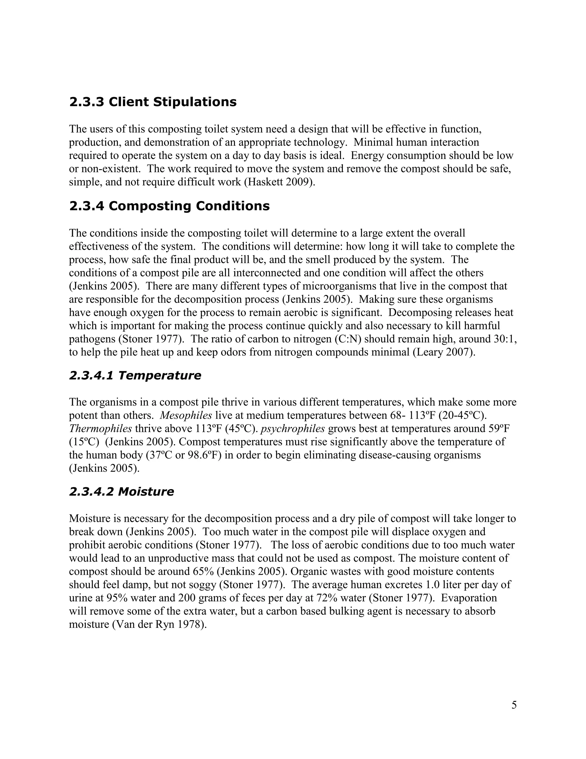 2.3.3 Client Stipulations

The users of this composting toilet system need a design that will be effective in function,
production, and demonstration of an appropriate technology. Minimal human interaction
required to operate the system on a day to day basis is ideal. Energy consumption should be low
or non-existent. The work required to move the system and remove the compost should be safe,
simple, and not require difficult work (Haskett 2009).

2.3.4 Composting Conditions

The conditions inside the composting toilet will determine to a large extent the overall
effectiveness of the system. The conditions will determine: how long it will take to complete the
process, how safe the final product will be, and the smell produced by the system. The
conditions of a compost pile are all interconnected and one condition will affect the others
(Jenkins 2005). There are many different types of microorganisms that live in the compost that
are responsible for the decomposition process (Jenkins 2005). Making sure these organisms
have enough oxygen for the process to remain aerobic is significant. Decomposing releases heat
which is important for making the process continue quickly and also necessary to kill harmful
pathogens (Stoner 1977). The ratio of carbon to nitrogen (C:N) should remain high, around 30:1,
to help the pile heat up and keep odors from nitrogen compounds minimal (Leary 2007).

2.3.4.1 Temperature

The organisms in a compost pile thrive in various different temperatures, which make some more
potent than others. Mesophiles live at medium temperatures between 68- 113ºF (20-45ºC).
Thermophiles thrive above 113ºF (45ºC). psychrophiles grows best at temperatures around 59ºF
(15ºC) (Jenkins 2005). Compost temperatures must rise significantly above the temperature of
the human body (37ºC or 98.6ºF) in order to begin eliminating disease-causing organisms
(Jenkins 2005).

2.3.4.2 Moisture

Moisture is necessary for the decomposition process and a dry pile of compost will take longer to
break down (Jenkins 2005). Too much water in the compost pile will displace oxygen and
prohibit aerobic conditions (Stoner 1977). The loss of aerobic conditions due to too much water
would lead to an unproductive mass that could not be used as compost. The moisture content of
compost should be around 65% (Jenkins 2005). Organic wastes with good moisture contents
should feel damp, but not soggy (Stoner 1977). The average human excretes 1.0 liter per day of
urine at 95% water and 200 grams of feces per day at 72% water (Stoner 1977). Evaporation
will remove some of the extra water, but a carbon based bulking agent is necessary to absorb
moisture (Van der Ryn 1978).




                                                                                               5
 
