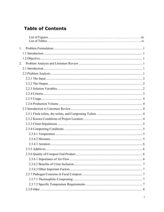 Table of Contents
            List of Figures……………………………………………………………………………iii
            List of Tables……………………………………………………………………………..iv

1.      Problem Formulation .............................................................................................................. 1
     1.1 Introduction ........................................................................................................................... 1
     1.2 Objective ............................................................................................................................... 1
2.      Problem Analysis and Literature Review ............................................................................... 1
     2.1 Introduction ........................................................................................................................... 1
     2.2 Problem Analysis .................................................................................................................. 1
        2.2.1 The Input ........................................................................................................................ 2
        2.2.2 The Output ..................................................................................................................... 2
        2.2.3 Solution Variables .......................................................................................................... 2
        2.2.4 Criteria ........................................................................................................................... 3
        2.2.5 Usage.............................................................................................................................. 4
        2.2.6 Production Volume ........................................................................................................ 4
     2.3 Introduction to Literature Review ......................................................................................... 4
        2.3.1 Flush toilets, dry toilets, and Composting Toilets. ........................................................ 4
        2.3.2 Known Conditions of Project Location ......................................................................... 4
        2.3.3 Client Stipulations.......................................................................................................... 5
        2.3.4 Composting Conditions ................................................................................................. 5
            2.3.4.1 Temperature ............................................................................................................ 5
            2.3.4.2 Moisture .................................................................................................................. 5
            2.3.4.3 Aeration................................................................................................................... 6
        2.3.5 Additives ........................................................................................................................ 6
        2.3.6 Quality of Compost End Product ................................................................................... 6
            2.3.6.1 Importance of Air Flow .......................................................................................... 6
            2.3.6.2 Benefits of Urine Inclusion ..................................................................................... 7
            2.3.6.3 Other Important Factors .......................................................................................... 7
        2.3.7 Pathogen Concerns in Fecal Compost ........................................................................... 7
            2.3.7.1 Thermophilic Composting ...................................................................................... 7
            2.3.7.2 Specific Temperature Requirements ....................................................................... 7
        2.3.8 Odor ............................................................................................................................... 8

                                                                                                                                                   i
 