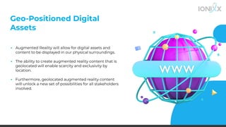 Geo-Positioned Digital
Assets
▪ Augmented Reality will allow for digital assets and
content to be displayed in our physical surroundings.
▪ The ability to create augmented reality content that is
geolocated will enable scarcity and exclusivity by
location.
▪ Furthermore, geolocated augmented reality content
will unlock a new set of possibilities for all stakeholders
involved.
 