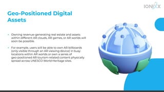 Geo-Positioned Digital
Assets
▪ Owning revenue-generating real estate and assets
within different AR clouds, AR games, or AR worlds will
soon be possible.
▪ For example, users will be able to own AR billboards
(only visible through an AR viewing device) in busy
locations within AR worlds or own a series of
geo-positioned AR tourism-related content physically
spread across UNESCO World Heritage sites.
 